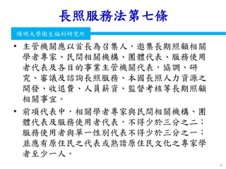 衛生福利部
Ministry of Health and Welfare
陽明大學衛生福利研究所
長照服務法第七條
• 主管機關應以首長為召集人，邀集長期照顧相關
學者專家、民間相關機構、團體代表、服務使用
者代表及各目的事業主管機關代表，協調、研
究、審議及諮詢長照服務、本國長照人力資源之
開發、收退費、人員薪資、監督考核等長期照顧
相關事宜。
• 前項代表中，相關學者專家與民間相關機構、團
體代表及服務使用者代表，不得少於三分之二；
服務使用者與單一性別代表不得少於三分之一；
並應有原住民之代表或熟諳原住民文化之專家學
者至少一人。
56
 