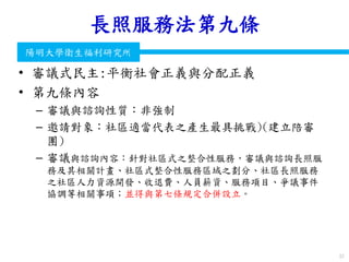 衛生福利部
Ministry of Health and Welfare
陽明大學衛生福利研究所
長照服務法第九條
• 審議式民主:平衡社會正義與分配正義
• 第九條內容
– 審議與諮詢性質：非強制
– 邀請對象：社區適當代表之產生最具挑戰)(建立陪審
團)
– 審議與諮詢內容：針對社區式之整合性服務，審議與諮詢長照服
務及其相關計畫、社區式整合性服務區域之劃分、社區長照服務
之社區人力資源開發、收退費、人員薪資、服務項目、爭議事件
協調等相關事項；並得與第七條規定合併設立。
57
 