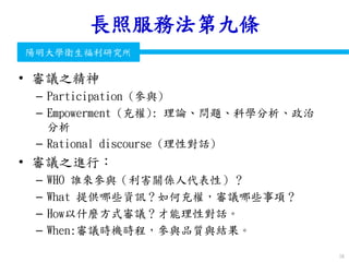 衛生福利部
Ministry of Health and Welfare
陽明大學衛生福利研究所
長照服務法第九條
• 審議之精神
– Participation (參與)
– Empowerment (充權): 理論、問題、科學分析、政治
分析
– Rational discourse (理性對話)
• 審議之進行：
– WHO 誰來參與（利害關係人代表性）？
– What 提供哪些資訊？如何充權，審議哪些事項？
– How以什麼方式審議？才能理性對話。
– When:審議時機時程，參與品質與結果。
58
 