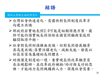 衛生福利部
Ministry of Health and Welfare
陽明大學衛生福利研究所
結語
59
 台灣社會快速老化，需儘快對長照制度改革方
向建立共識
 新政府若實施長照2.0可能是短期因應方案，最
終可能仍須實施長照保險在國家照顧與家庭照
顧間取得平衡。
 社會對長照財源雖無共識，但對長照發展願景
具高度共識:落實活躍老化，減輕失能，發展以
社區居家為基礎的長照體系。
 財源僅是制度的一環，要實現長照改革願景需
在法規鬆綁，並改革政府補助/給付與支付的思
維，才能培力長照機構與人力，因應社會需要。
 
