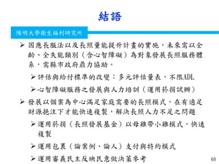 衛生福利部
Ministry of Health and Welfare
陽明大學衛生福利研究所
結語
60
 因應長服法以及長照量能提升計畫的實施，未來需以全
齡、全失能類別（含心智障礙）為對象發展長照服務體
系，需縣市政府鼎力協助。
評估與給付標準的改變：多元評估量表，不限ADL
心智障礙服務之發展與人力培訓（運用菸捐試辦）
 發展以個案為中心滿足家庭需要的長照模式，在有適足
財源挹注下才能快速複製，解決長照人力不足之問題
運用菸捐（長照發展基金）以母雞帶小雞模式，快速
複製
運用包裹（論案例、論人）支付與特約模式
運用審義民主反映民意做決策參考
 