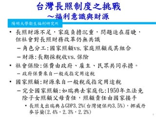 衛生福利部
Ministry of Health and Welfare
陽明大學衛生福利研究所
台灣長照制度之挑戰
～福利意識與財源
• 長照財源不足，家庭負擔沉重，問題迫在眉睫，
但社會對長照財務改革仍無共識
– 角色分工:國家照顧vs.家庭照顧或其組合
– 財源:長期採稅收vs.保險
• 社會保險:保費由政府、雇主、民眾共同承擔。
– 政府保費來自一般或指定用途稅
• 國家照顧:財源來自一般稅或指定用途稅
– 完全國家照顧:如瑞典去家庭化:1950年立法免
除子女照顧父母責任，照顧責任由國家接手
• 長照支出瑞典占GDP3.2%(台灣健保約3.5%)，挪威丹
麥芬蘭(2.4%，2.3%，2.2%) 9
 