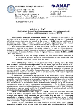 Nr.OT 20268 /06.06.2016
C O M U N I C A T
Modificări ale Codului fiscal în ceea ce priveşte contribuţia de asigurări
sociale de sănătate aduse prin Legea nr.112/2016
Administraţia Judeţeană a Finanţelor Publice Olt informează contribuabilii că, în
Monitorul Oficial al României nr.408/2016 a fost publicată Legea nr. 112 din 27 mai 2016
privind aprobarea Ordonanţei de urgenţă a Guvernului nr. 41/2015 pentru modificarea şi
completarea unor acte normative, precum şi pentru reglementarea unor măsuri
bugetare,publicată în Monitorul Oficial al României nr.733 din 30 septembrie 2015.
Prin actul normativ menţionat , se aduc modificări şi completări ale Legii nr.227/2015
privind Codul fiscal, cu modificările şi completările ulterioare , în ceea ce priveşte stabilirea,
declararea şi plata contribuţiei de asigurări sociale de sănătate pentru anumite categorii de
venituri realizate de persoanele fizice , intrate în vigoare începând cu data de 02 iunie 2016
, după cum urmează :
• Modificări în ceea ce priveşte stabilirea de către organul fiscal competent a
contribuţiei de asigurări sociale de sănătate datorate de persoanele fizice care
realizează venituri din investiţii şi din alte surse
Potrivit art.178 alin.(1) din Codul fiscal , pentru anul 2016, în cazul persoanelor fizice
care realizează venituri din investiţii şi/sau din alte surse, aşa cum sunt definite la art.
91’’Venituri din investiţii’’ ,respectiv art.114 ‘’Venituri din alte surse’’ din Codul fiscal, contribuţia
de asigurări sociale de sănătate se stabileşte de organul fiscal competent, prin decizie de
impunere anuală, pe baza informaţiilor din declaraţia privind venitul realizat sau din declaraţia
privind calcularea şi reţinerea impozitului pentru fiecare beneficiar de venit, precum şi pe baza
informaţiilor din evidenţa fiscală, după caz.
În conformitate cu prevederile art.179 alin.(3) şi alin.(6) din Codul fiscal , contribuţia
anuală se calculează prin aplicarea cotei individuale asupra bazei anuale de calcul, determinată
ca sumă a bazelor lunare de calcul asupra cărora se datorează contribuţia de asigurări sociale
de sănătate, aferente veniturilor prevăzute la alin. (1). Baza anuală de calcul nu poate fi mai
mică decât valoarea a douăsprezece salarii de bază minime brute pe ţară şi nici mai mare
decât valoarea a de 5 ori câştigul salarial mediu brut înmulţită cu 12 luni. În cazul în care baza
anuală de calcul este sub nivelul plafonului minim menţionat mai sus , organul fiscal stabileşte,
prin decizia de impunere anuală contribuţia de asigurări sociale de sănătate datorată la nivelul
contribuţiei anuale aferentă plafonului anual minim.
Odată cu intrarea în vigoare a Legii nr.112/2016 , persoanele fizice care realizează
în anul 2016 venituri din investiţii şi/sau din alte surse, ale căror baze lunare de calcul se
situează sub nivelul valorii salariului de bază minim brut pe ţară, nu datorează
contribuţia de asigurări sociale de sănătate. Pentru veniturile ale căror baze lunare de calcul
sunt mai mari sau egale cu valoarea salariului de bază minim brut pe ţară, contribuţia datorată
lunar se calculează asupra acestor baze de calcul.
Aşadar , în cazul persoanelor fizice care realizează, în cursul anului fiscal, exclusiv
venituri din investiţii şi/sau din alte surse, pentru care baza anuală de calcul se situează
Agenţia Naţională de
Administrare Fiscală
Direcţia Generală Regională a
Finanţelor Publice - Craiova
Administraţia Judeţeană a Finanţelor Publice OLT
Str. Arcului, nr. 2A, Slatina
Tel: 0249 412155
Fax: 0249 413402
e-mail: admin.slotjudx01@mfinante.ro
MINISTERUL FINANŢELOR PUBLICE
 