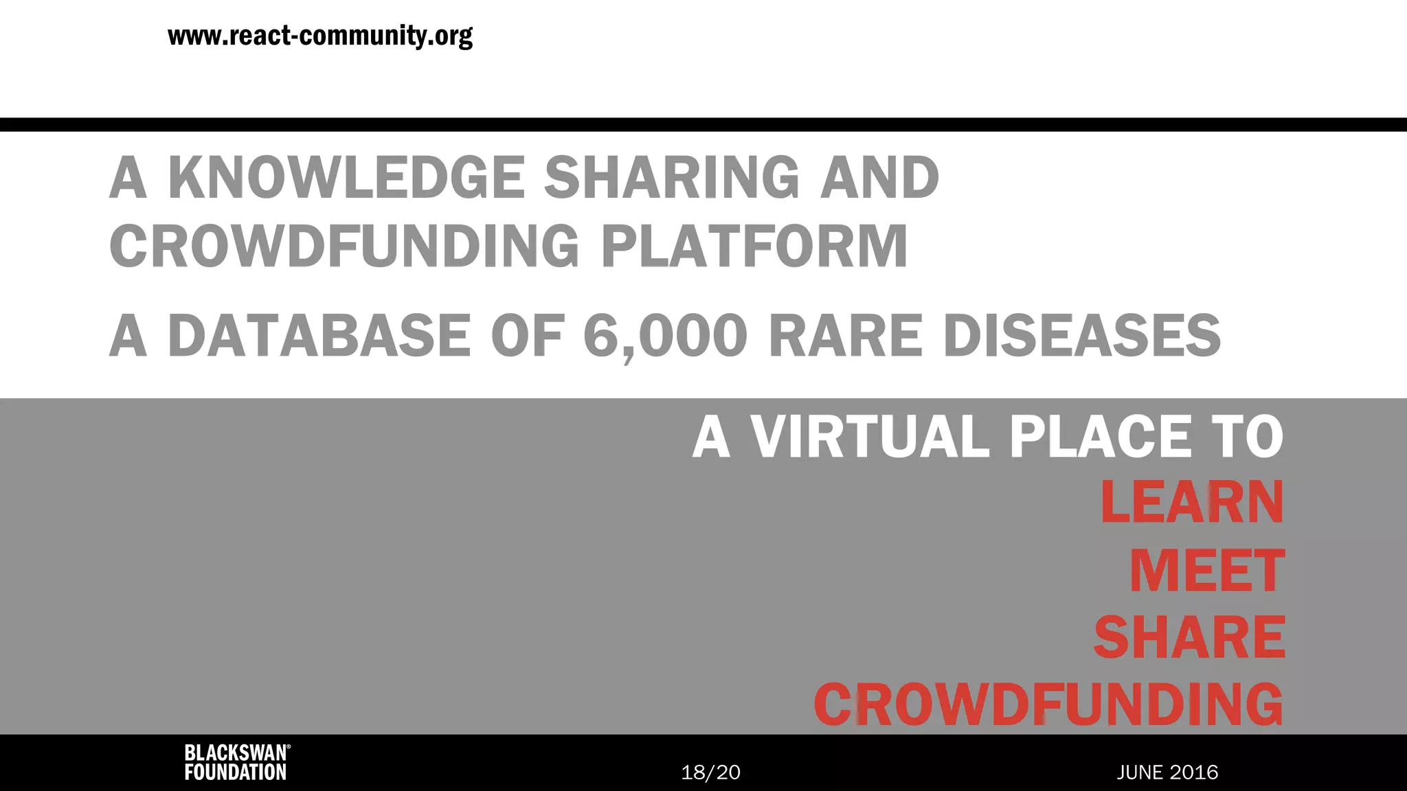 JUNE 2016/2018
www.react-community.org
A KNOWLEDGE SHARING AND
CROWDFUNDING PLATFORM
A DATABASE OF 6,000 RARE DISEASES
MEET
LEARN
SHARE
A VIRTUAL PLACE TO
CROWDFUNDING
 
