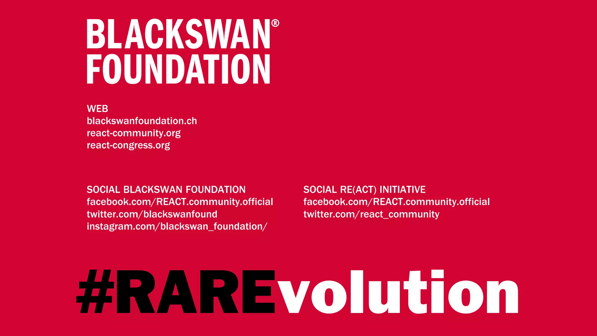 WEB
blackswanfoundation.ch
react-community.org
react-congress.org
SOCIAL BLACKSWAN FOUNDATION
facebook.com/REACT.community.official
twitter.com/blackswanfound
instagram.com/blackswan_foundation/
SOCIAL RE(ACT) INITIATIVE
facebook.com/REACT.community.official
twitter.com/react_community
#RAREvolution
 