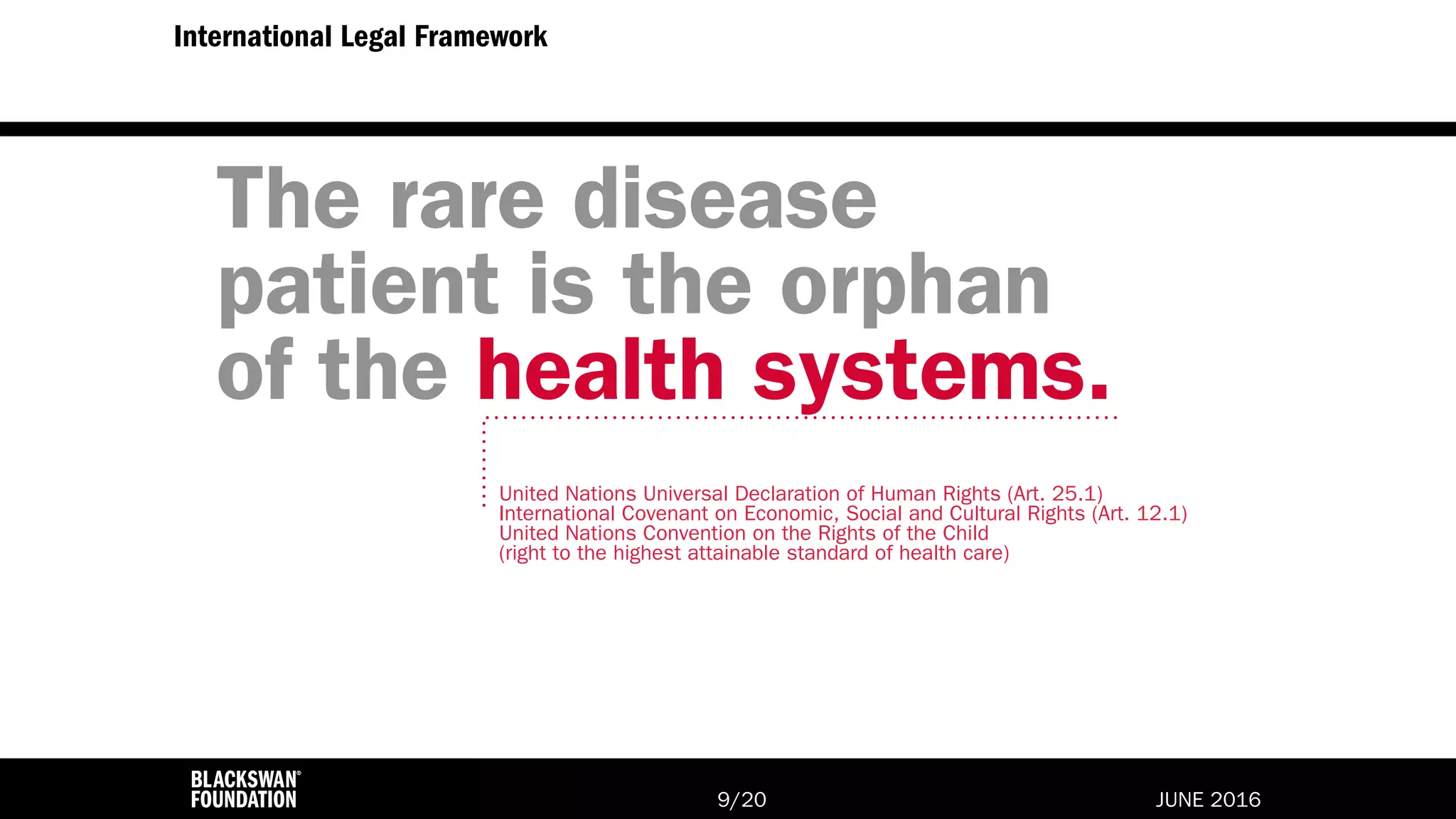 JUNE 2016/209
International Legal Framework
The rare disease
patient is the orphan
of the health systems.
United Nations Universal Declaration of Human Rights (Art. 25.1)
International Covenant on Economic, Social and Cultural Rights (Art. 12.1)
United Nations Convention on the Rights of the Child
(right to the highest attainable standard of health care)
 