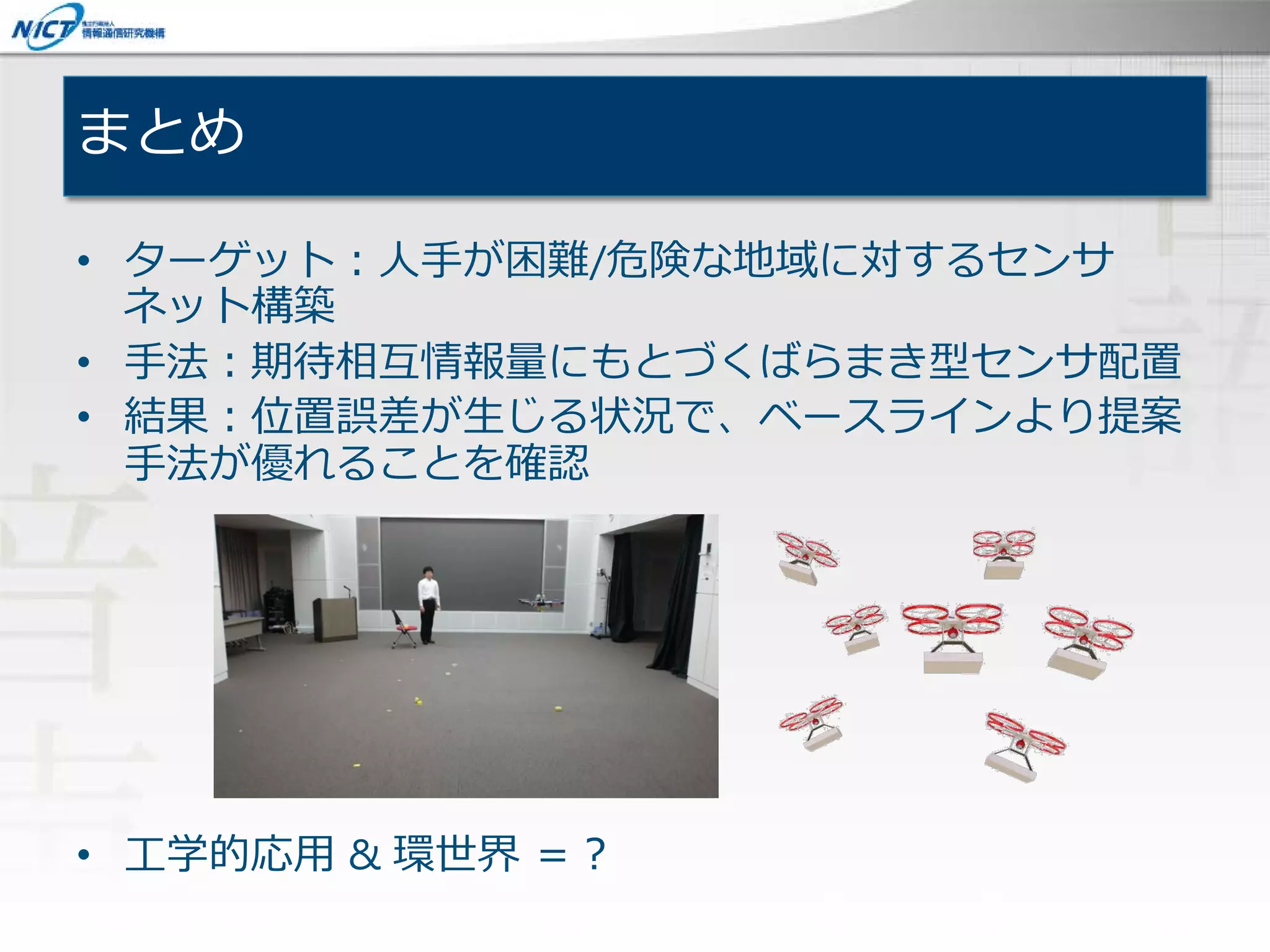 まとめ
• ターゲット：人手が困難/危険な地域に対するセンサ
ネット構築
• 手法：期待相互情報量にもとづくばらまき型センサ配置
• 結果：位置誤差が生じる状況で、ベースラインより提案
手法が優れることを確認
• 工学的応用 & 環世界 ＝？
 