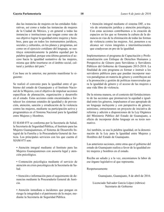 das las instancias de mujeres en las entidades fede-
rativas, así como a todas las instancias de mujeres
de la Ciudad de México, y en general a todas las
instancias e instituciones que tengan como uno de
sus objetivo lograr la igualdad entre mujeres y hom-
bres, para que en todos los instrumentos jurídicos,
sociales y culturales, en los planes y programas, así
como en el ejercicio cotidiano del lenguaje, se sus-
tituya sistemáticamente la palabra equidad por la
palabra igualdad, porque esta última garantiza el ac-
ceso hacia la igualdad sustantivo de las mujeres,
misma que debe insertarse en el ámbito social, cul-
tural y jurídico del país.”
Con base en lo anterior, me permito manifestar lo si-
guiente:
Se realizó el convenio para la igualdad entre el go-
bierno del estado de Guanajuato y el Instituto Nacio-
nal de la Mujeres, con el objetivo de impulsar acciones
específicas de planeación, organización y desarrollo
en el estado. Estas acciones están encaminadas a for-
talecer los sistemas estatales de igualdad y de preven-
ción, atención, sanción y erradicación de la violencia
contra las mujeres, mediante su participación activa y
programática en el Sistema Nacional para la Igualdad
entre Mujeres y Hombres.
El SIAM 075 se conforma por la Secretaría de Salud,
la Secretaría de Seguridad Pública, el Instituto para las
Mujeres Guanajuatenses, el Sistema de Desarrollo In-
tegral de la Familia y la Procuraduría General de Jus-
ticia. Los principales servicios con los que cuenta el
SIAM 075 son:
• Atención integral mediante el Instituto para las
Mujeres Guanajuatenses con asesoría legal y aten-
ción psicológica.
• Contención psicológica mediante el servicio de
atención en crisis psicológica de la Secretaría de Sa-
lud.
• Atención e información para el seguimiento de de-
nuncias mediante la Procuraduría General de Justi-
cia.
• Atención inmediata a incidentes que pongan en
riesgo la integridad o el patrimonio de la mujer, me-
diante la Secretaría de Seguridad Pública.
• Atención integral mediante el sistema DIF, a tra-
vés de orientación jurídica y atención psicológica.
Con estas acciones contribuimos a la creación de
espacios en los que se fomenta la cultura de la de-
nuncia en vías de la eliminación de todas las formas
de violencia contra las mujeres. Así, ponemos a su
alcance ser vicios integrales e interinstitucionales
que coadyuvan en pro de la igualdad.
Implementamos el programa de Capacitación y Profe-
sionalización con Enfoque de Derechos Humanos y
Perspectiva de Género para Servidoras y Servidores
Públicos del Gobierno de Guanajuato 2015-2018. La
finalidad de este programa es formar e instruir a los
servidores públicos para que puedan incorporar nue-
vos paradigmas en materia de género y contribuyan así
a la promoción y gestión de políticas transversales pa-
ra la igualdad de género y el acceso de las mujeres a
una vida libre de violencia.
De la misma manera, en el contexto del fortalecimien-
to de las acciones que promueven la equidad e igual-
dad entre los géneros, impulsamos el uso apropiado de
un lenguaje incluyente y con perspectiva de género;
asimismo, estructuramos un proyecto de iniciativa de
reforma y adición a disposiciones de la Ley Orgánica
del Ministerio Público del Estado de Guanajuato, a
efecto de incorporar dicho lenguaje en su texto nor-
mativo.
Así también, se usa la palabra igualdad, en la denomi-
nación de la Ley para la Igualdad entre Mujeres y
Hombres del Estado de Guanajuato.
Las anteriores acciones, entre otras que el gobierno del
estado de Guanajuato realiza a favor de la igualdad en-
tre mujeres y hombres en el estado.
Reciba un saludo y a la vez, encomiamos la labor de
ese órgano legislativo al que representa.
Respetuosamente
Guanajuato, Guanajuato, 8 de abril de 2016.
Licenciado Salvador García López (rúbrica)
Secretario de Gobierno
Gaceta Parlamentaria Lunes 6 de junio de 201610
 
