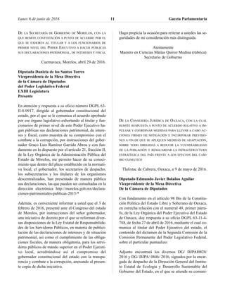 DE LA SECRETARÍA DE GOBIERNO DE MORELOS, CON LA
QUE REMITE CONTESTACIÓN A PUNTO DE ACUERDO POR EL
QUE SE EXHORTA AL TITULAR Y A LOS FUNCIONARIOS DE
PRIMER NIVEL DEL PODER EJECUTIVO A HACER PÚBLICAS
SUS DECLARACIONES PATRIMONIAL, DE INTERESES Y FISCAL
Cuernavaca, Morelos, abril 29 de 2016.
Diputada Daniela de los Santos Torres
Vicepresidenta de la Mesa Directiva
de la Cámara de Diputados
del Poder Legislativo Federal
LXIII Legislatura
Presente
En atención y respuesta a su oficio número DGPL 63-
II-8-0917, dirigido al gobernador constitucional del
estado, por el que se le comunica el acuerdo aprobado
por ese órgano legislativo exhortando al titular y fun-
cionarios de primer nivel de este Poder Ejecutivo ha-
gan públicas sus declaraciones patrimonial, de intere-
ses y fiscal, como muestra de su compromiso con el
combate a la corrupción, por instrucciones del gober-
nador Graco Luis Ramírez Garrido Abreu y con fun-
damento en lo dispuesto por el artículo 21, fracción II,
de la Ley Orgánica de la Administración Pública del
Estado de Morelos, me permito hacer de su conoci-
miento que dentro del plazo establecido en la normati-
va local, el gobernador, los secretarios de despacho,
los subsecretarios y los titulares de los organismos
descentralizados, han presentado de manera pública
sus declaraciones, las que pueden ser consultadas en la
dirección electrónica http://morelos.gob.mx/declara-
ciones-patrimoniales-publicas-2015/*
Además, es conveniente informar a usted que el 3 de
febrero de 2016, presenté ante el Congreso del estado
de Morelos, por instrucciones del señor gobernador,
una iniciativa de decreto por el que se reforman diver-
sas disposiciones de la Ley Estatal de Responsabilida-
des de los Servidores Públicos, en materia de publici-
tación de las declaraciones de intereses y de situación
patrimonial, así como el cumplimiento de las obliga-
ciones fiscales, de manera obligatoria, para los servi-
dores públicos de mando superior en el Poder Ejecuti-
vo local, acreditándose así el compromiso del
gobernador constitucional del estado con la transpa-
rencia y combate a la corrupción, anexando al presen-
te copia de dicha iniciativa.
Hago propicia la ocasión para reiterar a ustedes las se-
guridades de mi consideración más distinguida.
Atentamente
Maestro en Ciencias Matías Quiroz Medina (rúbrica)
Secretario de Gobierno
DE LA CONSEJERÍA JURÍDICA DE OAXACA, CON LA CUAL
REMITE RESPUESTA A PUNTO DE ACUERDO RELATIVO A IM-
PULSAR Y COORDINAR MEDIDAS PARA LLEVAR A CABO AC-
CIONES FIRMES DE MITIGACIÓN E INCORPORAR PREVISIO-
NES A FIN DE QUE SE APLIQUEN MEDIDAS DE ADAPTACIÓN,
SOBRE TODO DIRIGIDAS A REDUCIR LA VULNERABILIDAD
DE LA POBLACIÓN Y RESGUARDAR LA INFRAESTRUCTURA
ESTRATÉGICA DEL PAÍS FRENTE A LOS EFECTOS DEL CAM-
BIO CLIMÁTICO
Tlalixtac de Cabrera, Oaxaca, a 9 de mayo de 2016.
Diputado Edmundo Javier Bolaños Aguilar
Vicepresidente de la Mesa Directiva
De la Cámara de Diputados
Con fundamento en el artículo 98 Bis de la Constitu-
ción Política del Estado Libre y Soberano de Oaxaca,
en estrecha relación con el numeral 49, primer párra-
fo, de la Ley Orgánica del Poder Ejecutivo del Estado
de Oaxaca, doy respuesta a su oficio DGPL 63-11-4-
788, de fecha 27 de abril de 2016, mediante el cual co-
munica al titular del Poder Ejecutivo del estado, el
contenido del dictamen de la Segunda Comisión de la
Comisión Permanente del Poder Legislativo Federal,
sobre el particular puntualizo:
Adjunto encontrará los diversos DG/ DJPAl0828/
2016 y DG/ DJPA/ 0846/ 2016, signados por la encar-
gada de despacho de la Dirección General del Institu-
to Estatal de Ecología y Desarrollo Sustentable del
Gobierno del Estado, en el que se atiende su comuni-
Lunes 6 de junio de 2016 Gaceta Parlamentaria11
 
