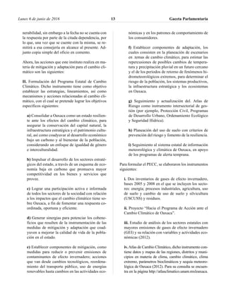 nerabilidad, sin embargo a la fecha no se cuenta con
la respuesta por parte de la citada dependencia, por
lo que, una vez que se cuente con la misma, se re-
mitirá a esa consejería en alcance al presente. Ad-
junto copia simple del oficio en comento.
Ahora, las acciones que este instituto realiza en ma-
teria de mitigación y adaptación para el cambio cli-
mático son las siguientes:
II. Formulación del Programa Estatal de Cambio
Climático. Dicho instrumento tiene como objetivo
establecer las estrategias, lineamientos, así como
mecanismos y acciones relacionadas al cambio cli-
mático, con el cual se pretende lograr los objetivos
específicos siguientes:
a) Consolidar a Oaxaca como un estado resilien-
te ante los efectos del cambio climático, para
asegurar la conservación del capital natural, la
infraestructura estratégica y el patrimonio cultu-
ral, así como coadyuvar al desarrollo económico
bajo un carbono y al bienestar de la población,
considerando un enfoque de igualdad de género
e interculturalidad.
b) Impulsar el desarrollo de los sectores estraté-
gicos del estado, a través de un esquema de eco-
nomía baja en carbono que promueva mayor
competitividad en los bienes y servicios que
provee.
c) Lograr una participación activa e informada
de todos los sectores de la sociedad con relación
a los impactos que el cambio climático tiene so-
bre Oaxaca, a fin de fomentar una respuesta co-
ordinada, oportuna y eficiente.
d) Generar sinergias para potenciar los cobene-
ficios que resulten de la instrumentación de las
medidas de mitigación y adaptación que coad-
yuven a mejorar la calidad de vida de la pobla-
ción en el estado.
e) Establecer componentes de mitigación, como
medidas para reducir o prevenir emisiones de
contaminantes de efecto invernadero; acciones
que van desde cambios tecnológicos, reordena-
miento del transporte público, uso de energías
renovables hasta cambios en las actividades eco-
nómicas y en los patrones de comportamiento de
los consumidores.
f) Establecer componentes de adaptación, los
cuales consisten en la planeación de escenarios
en .temas de cambio climático, para estimar las
repercusiones de posibles cambios de tempera-
tura y precipitación pluvial en un futuro cercano
y el de los periodos de retorno de fenómenos hi-
drometeorológicos extremos, para determinar el
riesgo de la población, los sistemas productivos,
la infraestructura estratégica y los ecosistemas
en Oaxaca.
g) Seguimiento y actualización del. Atlas de
Riesgo como instrumento intersectorial de ges-
tión (por ejemplo, Protección Civil, Programas
de Desarrollo Urbano, Ordenamiento Ecológico
y Seguridad Hídrica).
h) Planeación del uso de suelo con criterios de
prevención del riesgo y fomento de la resiliencia.
i) Seguimiento al sistema estatal de información
meteorológica y climática de Oaxaca, en apoyo
de los programas de alerta temprana.
Para formular el PECC, se elaboraron los instrumentos
siguientes:
i. Dos inventarios de gases de efecto invernadero,
bases 2005 y 2008 en el que se incluyen los secto-
res: energía; procesos industriales, agricultura, uso
de suelo y cambio de uso de suelo y silvicultura
(USCUSS) y residuos.
ii. Proyecto “Hacia el Programa de Acción ante el
Cambio Climático de Oaxaca”.
iii. Estudio de análisis de los sectores estatales con
mayores emisiones de gases de efecto invernadero
(GEI) y su relación con variables y actividades eco-
nómicas (2012).
iv.Atlas de Cambio Climático, dicho instrumento con-
tiene datos y mapas de las regiones, distritos y muni-
cipios en materia de clima, cambio climático, clima
extremo, parámetros bioclimáticos y sequía meteoro-
lógica de Oaxaca (2012). Para su consulta se encuen-
tra en la página http://atlasclimatico.unam.mxloaxaca.
Lunes 6 de junio de 2016 Gaceta Parlamentaria13
 