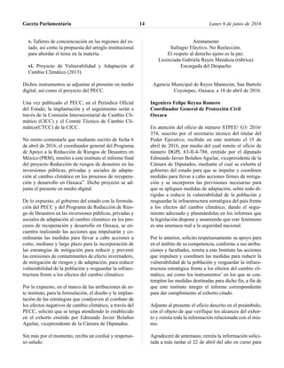 v. Talleres de concienciación en las regiones del es-
tado, así como la propuesta del arreglo institucional
para abordar el tema en la materia.
vi. Proyecto de Vulnerabilidad y Adaptación al
Cambio Climático (2013).
Dichos instrumentos se adjuntan al presente en medio
digital, así como el proyecto del PECC.
Una vez publicado el PECC, en el Periódico Oficial
del Estado, la implantación y el seguimiento serán a
través de la Comisión Intersecretarial de Cambio Cli-
mático (CICC) y el Comité Técnico de Cambio Cli-
mático(CTCC) de la CICC.
No omito comentarle que mediante escrito de fecha 6
de abril de 2016, el coordinador general del Programa
de Apoyo a la Reducción de Riesgos de Desastres en
México (PRM), remitió a este instituto el informe final
del proyecto Reducción de riesgos de desastres en las
inversiones públicas, privadas y sociales de adapta-
ción al cambio climático en los procesos de recupera-
ción y desarrollo en Oaxaca”. Dicho proyecto se ad-
junta el presente en medio digital.
De lo expuesto, el gobierno del estado con la formula-
ción del PECC y del Programa de Reducción de Ries-
go de Desastres en las inversiones públicas, privadas y
sociales de adaptación al cambio climático en los pro-
cesos de recuperación y desarrollo en Oaxaca, se en-
cuentra realizando las acciones que impulsarán y co-
ordinarán las medidas para llevar a cabo acciones a
corto, mediano y largo plazo para la incorporación de
las estrategias de mitigación para reducir y prevenir
las emisiones de contaminantes de efecto invernadero,
de mitigación de riesgos y de adaptación, para reducir
vulnerabilidad de la población y resguardar la infraes-
tructura frente a los efectos del cambio climático.
Por lo expuesto, en el marco de las atribuciones de es-
te instituto, para la formulación, el diseño y la implan-
tación de las estrategias que coadyuven al combate de
los efectos negativos de cambio climático, a través del
PECC, solicito que se tenga atendiendo lo establecido
en el exhorto emitido por Edmundo Javier Bolaños
Aguilar, vicepresidente de la Cámara de Diputados.
Sin más por el momento, reciba un cordial y respetuo-
so saludo.
Atentamente
Sufragio Efectivo. No Reelección.
El respeto al derecho ajeno es la paz.
Licenciada Gabriela Reyes Mendoza (rúbrica)
Encargada del Despacho
Agencia Municipal de Reyes Mantecón, San Bartolo
Coyotepec, Oaxaca, a 18 de abril de 2016.
Ingeniero Felipe Reyna Romero
Coordinador General de Protección Civil
Oaxaca
En atención del oficio de número STPEE/ G3/ 2016/
374, suscrito por el secretario técnico del titular del
Poder Ejecutivo, recibido en este instituto el 15 de
abril de 2016, por medio del cual remite el oficio de
número DGPL 63-II-4-788, emitido por el diputado
Edmundo Javier Bolaños Aguilar, vicepresidente de la
Cámara de Diputados, mediante el cual se exhorta al
gobierno del estado para que se impulse y coordinen
medidas para llevar a cabo acciones firmes de mitiga-
ción y se incorporen las previsiones necesarias para
que se apliquen medidas de adaptación, sobre todo di-
rigidas a reducir la vulnerabilidad de la población y
resguardar la infraestructura estratégica del país frente
a los efectos del cambio climático, dando el segui-
miento adecuado y plasmándolas en los informes que
la legislación dispone y asumiendo que este fenómeno
es una amenaza real a la seguridad nacional.
Por lo anterior, solicito respetuosamente su apoyo para
en el ámbito de su competencia, conforme a sus atribu-
ciones y facultades, remita a este Instituto las acciones
que impulsen y coordinen las medidas para reducir la
vulnerabilidad de la población y resguardar la infraes-
tructura estratégica frente a los efectos del cambio cli-
mático, así como los instrumentos’ en los que se con-
templen las medidas destinadas para dicho fin, a fin de
que este instituto integre el informe correspondiente
para dar cumplimiento al exhorto citado.
Adjunto al presente el oficio descrito en el preámbulo,
con el objeto de que verifique los alcances del exhor-
to y remita toda la información relacionada con el mis-
mo.
Agradeceré de antemano, remita la información solici-
tada a más tardar el 22 de abril del año en curso para
Gaceta Parlamentaria Lunes 6 de junio de 201614
 