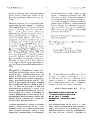 riesgos de desastres y remitir recomendaciones de
política pública y asesoría para elaborar una pro-
puesta de seguimiento y financiamiento que tras-
cienda.
Durante el proceso del proyecto el Programa de Mi-
tigación de Riesgos PMR-PNUD, en Coordinación
con la CEPCO, impulsó acciones de reducción de
riesgos de desastres y adaptación al cambio climá-
tico, a fin de generar buenas prácticas de
RRO/ACC, lo cual fue posible en función de la vo-
luntad, capacidad, recursos, y compromiso de los
actores involucrados. Además se identificaron bue-
nas prácticas comunitarias e institucionales que el
mismo gobierno, sociedad civil o la comunidad ge-
neraron, con o sin apoyo del PMR-PNUO. Las bue-
nas prácticas identificadas fueron sistematizadas
por los Asesores Regionales e incluidas en la Guía
Municipal de Política Pública y RRD/ACC y “Aná-
lisis y Estrategia de Política Pública y RRD IACC
en procesos de desarrollo de Oaxaca”, y tenemos
documentos de buenas prácticas para 11 munici-
pios, aparte de las buenas practicas comunitarias re-
lacionadas con el proyecto de la alianza y fomento
social Banamex. Algunas buenas prácticas han ser-
vido para formular recomendaciones de política pú-
blica.
El resultado de la política pública se integra consi-
derando que los diagnósticos; mapeos, capacitacio-
nes, herramientas y asesorías son ingredientes para
generar la política pública. A partir de estas activi-
dades, combinada con las asesorías, capacitaciones,
foros y acompañamiento del personal del PMR-
PNUD, se logró generar los siguientes resultados
más importantes en la política pública de RRD y
ACC: Por medio .de la asesoría en la RRD y el
acompañamiento, se aportó en el proceso de la
construcción de la Ley Estatal de Protección Civil,
en coordinación con la Cámara de Diputados del
gobierno del estado, con varios documentos de re-
comendaciones, se logró la construcción de la nue-
va Ley Estatal de Protección Civil y Gestión Inte-
gral de Riesgos, publicada en enero 2015.
Asimismo se logró anaiízar e integrar los análisis de
riesgos y algunas. herramientas de RRO (FIAR,
Planes de Trabajo etc.), en los sectores más vulne-
rables a desastres, los caminos y puentes, el sector
agropecuario, y en cierta medida el sistema de pla-
neación e inversión del Estado. También se logró
mejorar la coordinación y vinculación entre CEP-
CO y el IEEOS. Toda la información obtenida de
las asesorías estatales, municipales, talleres y ase-
sorías específicas en política pública se sistematizó
y resumió en dos documentos: (1) un documento de
análisis y estrategia de la política pública (y marco
legal) de desarrollo con RRD y ACC (en revisión),
y (2) un documento guía de política pública de RO
y ACC a nivel municipal..
Se anexan los documentos de soporte que se men-
cionan en este reporte.
Sin otro particular, aprovecho la oportunidad para en-
viarle un cordial saludo.
Atentamente
Ingeniero Felipe Reyna Romero (rúbrica)
Coordinador Estatal de Protección Civil
DE LA CONSEJERÍA JURÍDICA DEL GOBIERNO DE OAXA-
CA, CON LA QUE REMITE CONTESTACIÓN A PUNTO DE
ACUERDO POR EL QUE SE EXHORTA AL GOBIERNO DEL ES-
TADO A INTENSIFICAR LAS CAMPAÑAS DE INFORMACIÓN
PARA LA PREVENCIÓN DE LA INFLUENZA Y A REGULARIZAR
EL ABASTO DE MEDICAMENTOS PARA COMBATIRLA
Tlalixtac de Cabrera, Oaxaca, abril 29 de 2016.
Diputada Daniela de los Santos Torres
Vicepresidente de la Mesa Directiva
De la Cámara de Diputados
Del honorable Congreso de la Unión
Presente
Con fundamento en los artículos 98 Bis de la Consti-
tución Política del Estado Libre y Soberano de Oaxa-
ca y 49, primer párrafo, de la Ley Orgánica del Poder
Ejecutivo del estado de Oaxaca, doy respuesta a su ofi-
cio DGPL 63-11-8-0871, de fecha 25 de febrero de
Gaceta Parlamentaria Lunes 6 de junio de 201618
 
