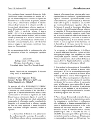 2016, mediante el cual comunicó al titular del Poder
Ejecutivo del estado, el contenido del acuerdo por el
que la Cámara de Diputados “exhorta a los órganos ad-
ministrativos de los tres órdenes de gobierno, en mate-
ria de salud, a intensificar las campañas de informa-
ción para la prevención de la influenza en todos sus
tipos, evitando más contagios, así como regularizar el
abasto del medicamento, en el sector salud, para com-
batirla.” Sobre el particular adjunto el ocurso
38/38.3.3.211249/2016, y anexos, signado por el doc-
tor Ángel Alfonso Quintero Martínez, director de Pre-
vención y Promoción de la Salud de los Servicios de
Salud de Oaxaca, mediante el cual informa sobre lo
exhortado. Consecuentemente, pido a usted de manera
atenta, se tenga a mi representado, cumpliendo plena-
mente con el comunicado.
Sin otro asunto en particular, le envío un cordial salu-
do, reiterándole mi más alta y distinguida considera-
ción.
Atentamente
Sufragio Efectivo. No Reelección
El respeto al derecho ajeno es la paz
Licenciado Víctor Hugo Alejo Torres (rúbrica)
Asunto: En relación con las campañas de informa-
ción y abasto de medicamentos.
Licenciado Víctor Hugo Alejo Torres
Consejero Jurídico del Gobierno de Oaxaca
Ciudad Administrativa Edificio 7
En atención al oficio CJGEO/DGCNPUDRPLC/
693/2016 fechado el 1 de marzo de 2016 en el que ha-
ce mención del oficio número DGPL 63-II-8-0871
signado por la diputada Daniela de los Santos Torres,
vicepresidenta de la Cámara de Diputados, por medio
del cual hace de conocimiento el punto de acuerdo por
el que se exhorta al gobierno del estado a intensificar
las campañas de información para las campañas de in-
formación en la prevención de la influenza en todos
sus tipos, así como regularizar el abasto de medica-
mento en el sector salud para combatirla, informo lo
siguiente:
1. La Subsecretaría de Salud de nivel federal en vi-
deo conferencia con los homólogos de los estados el
26 de febrero, informa sobre el panorama epidemio-
lógico de influenza en el país, asimismo sobre las re-
comendaciones de continuar la vigilancia epidemio-
lógica de Enfermedad Tipo Influenza (ETI) e Infec-
ción Respiratoria Aguda Grave (IRAG), del mismo
modo sobre asegurar la atención de los pacientes
que requieran el tratamiento específico a base del
Oseltamivir de acuerdo al lineamiento federal para
la vigilancia epidemiológica de influenza, así como
la instalación de filtros escolares por el personal de
educación de los planteles educativos, con la finali-
dad de detectar casos con fiebre o con cuadros res-
piratorios para su envió y valoración en la clínica de
salud correspondiente y de esta manera dar trata-
miento, en caso de requerirlo evitar el contacto con
el alumnado y de este modo prevenir los brotes de
infecciones respiratorias en dichos planteles.
Por lo expuesto, se celebró el viernes 26 de febrero
la reunión del Comité Estatal de Vigilancia Epide-
miológica para otorgar a los integrantes del sector
salud (IMSS Régimen Ordinario, IMSS Prospera,
Pemex, Sedena, Semar, DIF, Secretaría de Salud de
Oaxaca, ISSSTE, Regulación Sanitaria) las indica-
ciones emitidas por el subsecretario federal.
2. De acuerdo a los lineamientos de Temporada In-
vernal, misma que dio inicio en la Semana epide-
miológica 41 de 2015 a la semana epidemiológica
número 11 de 2016, se refuerza la difusión de las
medidas preventivas hacia la población general pa-
ra evitar las infecciones respiratorias entre ellas in-
fluenza, también se solicita garantizar la atención y
notificación de los casos, reforzar la vacunación
contra la influenza en grupos vulnerables de acuer-
do a los lineamientos del programa de vacunación
universal; dichas acciones se han realizado en el
transcurso del periodo mencionado en las unidades
de primer y segundo nivel del sector.
3. Previo al inicio de temporada invernal se dota de
tratamiento Oseltamivir a las jurisdicciones sanita-
rias las cuales a su vez distribuyen el medicamento
a las unidades de su área de responsabilidad refor-
zando en aquellas que se encuentran en las locali-
dades de más alto riesgo así como a las 11 USMIS
del estado, el canje de las recetas médicas y estudio
epidemiológico ante la sospecha de caso de
ETI/IRAG detectados por médicos particulares y
los facultativos de las instituciones. El tratamiento
ya mencionado es otorgado por el Cenaprece, Cen-
Lunes 6 de junio de 2016 Gaceta Parlamentaria19
 