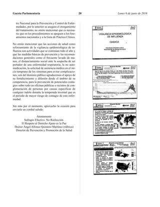 tro Nacional para la Prevención y Control de Enfer-
medades, por lo anterior se asegura el otorgamiento
del tratamiento, no omito mencionar que es necesa-
rio que en los procedimientos se apeguen a los line-
amientos nacionales y a la Guía de Práctica Clínica.
No omito mencionar que las acciones de salud como
reforzamiento de la vigilancia epidemiológica de in-
fluenza son actividades que se continúan todo el alto y
que las medidas básicas de prevención y las recomen-
daciones generales como el frecuente lavado de ma-
nos, el distanciamiento social ante la sospecha de ser
portador de una enfermedad respiratoria, la no auto-
medicación, la solicitud de asistencia médica en el ini-
cio temprano de los síntomas para evitar complicacio-
nes; son del dominio público agradecemos el apoyo de
su fortalecimiento y difusión desde el ámbito de su
competencia, para la prevención de potenciales conta-
gios sobre todo en oficinas públicas o recintos de con-
glomeración de personas por causas específicas de
cualquier índole durante la temporada invernal que es
el periodo de mayor riesgo de contagio de esta enfer-
medad.
Sin más por el momento, aprovecho la ocasión para
enviarle un cordial saludo.
Atentamente
Sufragio Efectivo. No Reelección.
El Respeto al Derecho Ajeno es la Paz
Doctor Ángel Alfonso Quintero Martínez (rúbrica)
Director de Prevención y Promoción de la Salud
Gaceta Parlamentaria Lunes 6 de junio de 201620
 