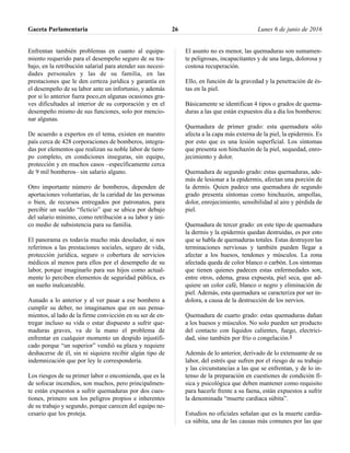 Enfrentan también problemas en cuanto al equipa-
miento requerido para el desempeño seguro de su tra-
bajo, en la retribución salarial para atender sus necesi-
dades personales y las de su familia, en las
prestaciones que le den certeza jurídica y garantía en
el desempeño de su labor ante un infortunio, y además
por si lo anterior fuera poco,en algunas ocasiones gra-
ves dificultades al interior de su corporación y en el
desempeño mismo de sus funciones, solo por mencio-
nar algunas.
De acuerdo a expertos en el tema, existen en nuestro
país cerca de 428 corporaciones de bomberos, integra-
das por elementos que realizan su noble labor de tiem-
po completo, en condiciones inseguras, sin equipo,
protección y en muchos casos –específicamente cerca
de 9 mil bomberos– sin salario alguno.
Otro importante número de bomberos, dependen de
aportaciones voluntarias, de la caridad de las personas
o bien, de recursos entregados por patronatos, para
percibir un sueldo “ficticio” que se ubica por debajo
del salario mínimo, como retribución a su labor y úni-
co medio de subsistencia para su familia.
El panorama es todavía mucho más desolador, si nos
referimos a las prestaciones sociales, seguro de vida,
protección jurídica, seguro o cobertura de servicios
médicos al menos para ellos por el desempeño de su
labor, porque imaginarlo para sus hijos como actual-
mente lo perciben elementos de seguridad pública, es
un sueño inalcanzable.
Aunado a lo anterior y al ver pasar a ese bombero a
cumplir su deber, no imaginamos que en sus pensa-
mientos, al lado de la firme convicción en su ser de en-
tregar incluso su vida o estar dispuesto a sufrir que-
maduras graves, va de la mano el problema de
enfrentar en cualquier momento un despido injustifi-
cado porque “un superior” vendió su plaza y requiere
deshacerse de él, sin ni siquiera recibir algún tipo de
indemnización que por ley le correspondería.
Los riesgos de su primer labor o encomienda, que es la
de sofocar incendios, son muchos, pero principalmen-
te están expuestos a sufrir quemaduras por dos cues-
tiones, primero son los peligros propios e inherentes
de su trabajo y segundo, porque carecen del equipo ne-
cesario que los proteja.
El asunto no es menor, las quemaduras son sumamen-
te peligrosas, incapacitantes y de una larga, dolorosa y
costosa recuperación.
Ello, en función de la gravedad y la penetración de és-
tas en la piel.
Básicamente se identifican 4 tipos o grados de quema-
duras a las que están expuestos día a día los bomberos:
Quemadura de primer grado: esta quemadura sólo
afecta a la capa más externa de la piel, la epidermis. Es
por esto que es una lesión superficial. Los síntomas
que presenta son hinchazón de la piel, sequedad, enro-
jecimiento y dolor.
Quemadura de segundo grado: estas quemaduras, ade-
más de lesionar a la epidermis, afectan una porción de
la dermis. Quien padece una quemadura de segundo
grado presenta síntomas como hinchazón, ampollas,
dolor, enrojecimiento, sensibilidad al aire y pérdida de
piel.
Quemadura de tercer grado: en este tipo de quemadura
la dermis y la epidermis quedan destruidas, es por esto
que se habla de quemaduras totales. Estas destruyen las
terminaciones nerviosas y también pueden llegar a
afectar a los huesos, tendones y músculos. La zona
afectada queda de color blanco o carbón. Los síntomas
que tienen quienes padecen estas enfermedades son,
entre otros, edema, grasa expuesta, piel seca, que ad-
quiere un color café, blanco o negro y eliminación de
piel. Además, esta quemadura se caracteriza por ser in-
dolora, a causa de la destrucción de los nervios.
Quemadura de cuarto grado: estas quemaduras dañan
a los huesos y músculos. No solo pueden ser producto
del contacto con líquidos calientes, fuego, electrici-
dad, sino también por frío o congelación.2
Además de lo anterior, derivado de lo extenuante de su
labor, del estrés que sufren por el riesgo de su trabajo
y las circunstancias a las que se enfrentan, y de lo in-
tenso de la preparación en cuestiones de condición fí-
sica y psicológica que deben mantener como requisito
para hacerle frente a su faena, están expuestos a sufrir
la denominada “muerte cardiaca súbita”.
Estudios no oficiales señalan que es la muerte cardia-
ca súbita, una de las causas más comunes por las que
Gaceta Parlamentaria Lunes 6 de junio de 201626
 