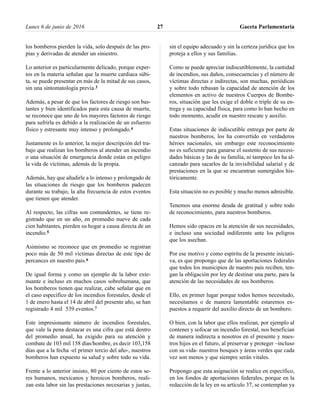 los bomberos pierden la vida, solo después de las pro-
pias y derivadas de atender un siniestro.
Lo anterior es particularmente delicado, porque exper-
tos en la materia señalan que la muerte cardiaca súbi-
ta, se puede presentar en más de la mitad de sus casos,
sin una sintomatología previa.3
Además, a pesar de que los factores de riesgo son bas-
tantes y bien identificados para esta causa de muerte,
se reconoce que uno de los mayores factores de riesgo
para sufrirla es debido a la realización de un esfuerzo
físico y estresante muy intenso y prolongado.4
Justamente es lo anterior, la mejor descripción del tra-
bajo que realizan los bomberos al atender un incendio
o una situación de emergencia donde están en peligro
la vida de víctimas, además de la propia.
Además, hay que añadirle a lo intenso y prolongado de
las situaciones de riesgo que los bomberos padecen
durante su trabajo, la alta frecuencia de estos eventos
que tienen que atender.
Al respecto, las cifras son contundentes, se tiene re-
gistrado que en un año, en promedio nueve de cada
cien habitantes, pierden su hogar a causa directa de un
incendio.5
Asimismo se reconoce que en promedio se registran
poco más de 50 mil víctimas directas de este tipo de
percances en nuestro país.6
De igual forma y como un ejemplo de la labor exte-
nuante e incluso en muchos casos sobrehumana, que
los bomberos tienen que realizar, cabe señalar que en
el caso específico de los incendios forestales, desde el
1 de enero hasta el 14 de abril del presente año, se han
registrado 4 mil 539 eventos.7
Este impresionante número de incendios forestales,
que vale la pena destacar es una cifra que está dentro
del promedio anual, ha exigido para su atención y
combate de 103 mil 158 días/hombre, es decir 103,158
días que a la fecha -el primer tercio del año-, nuestros
bomberos han expuesto su salud y sobre todo su vida.
Frente a lo anterior insisto, 80 por ciento de estos se-
res humanos, mexicanos y heroicos bomberos, reali-
zan esta labor sin las prestaciones necesarias y justas,
sin el equipo adecuado y sin la certeza jurídica que los
proteja a ellos y sus familias.
Como se puede apreciar indiscutiblemente, la cantidad
de incendios, sus daños, consecuencias y el número de
víctimas directas e indirectas, son muchas, periódicas
y sobre todo rebasan la capacidad de atención de los
elementos en activo de nuestros Cuerpos de Bombe-
ros, situación que les exige el doble o triple de su en-
trega y su capacidad física, para como lo han hecho en
todo momento, acudir en nuestro rescate y auxilio.
Estas situaciones de indiscutible entrega por parte de
nuestros bomberos, los ha convertido en verdaderos
héroes nacionales, sin embargo este reconocimiento
no es suficiente para ganarse el sustento de sus necesi-
dades básicas y las de su familia, ni tampoco les ha al-
canzado para sacarlos de la invisibilidad salarial y de
prestaciones en la que se encuentran sumergidos his-
tóricamente.
Esta situación no es posible y mucho menos admisible.
Tenemos una enorme deuda de gratitud y sobre todo
de reconocimiento, para nuestros bomberos.
Hemos sido opacos en la atención de sus necesidades,
e incluso una sociedad indiferente ante los peligros
que los asechan.
Por ese motivo y como espíritu de la presente iniciati-
va, es que propongo que de las aportaciones federales
que todos los municipios de nuestro país reciben, ten-
gan la obligación por ley de destinar una parte, para la
atención de las necesidades de sus bomberos.
Ello, en primer lugar porque todos hemos necesitado,
necesitamos o de manera lamentable estaremos ex-
puestos a requerir del auxilio directo de un bombero.
O bien, con la labor que ellos realizan, por ejemplo al
contener y sofocar un incendio forestal, nos benefician
de manera indirecta a nosotros en el presente y nues-
tros hijos en el futuro, al preservar y proteger –incluso
con su vida- nuestros bosques y áreas verdes que cada
vez son menos y que siempre serán vitales.
Propongo que esta asignación se realice en específico,
en los fondos de aportaciones federales, porque en la
redacción de la ley en su artículo 37, se contemplan ya
Lunes 6 de junio de 2016 Gaceta Parlamentaria27
 