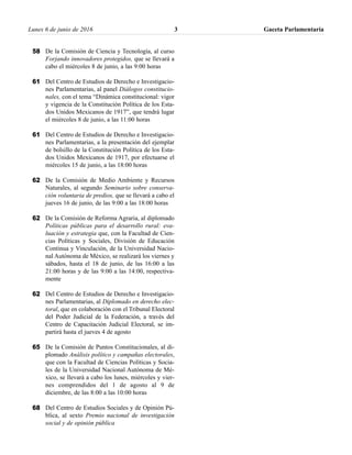 Lunes 6 de junio de 2016 Gaceta Parlamentaria3
De la Comisión de Ciencia y Tecnología, al curso
Forjando innovadores protegidos, que se llevará a
cabo el miércoles 8 de junio, a las 9:00 horas
Del Centro de Estudios de Derecho e Investigacio-
nes Parlamentarias, al panel Diálogos constitucio-
nales, con el tema “Dinámica constitucional: vigor
y vigencia de la Constitución Política de los Esta-
dos Unidos Mexicanos de 1917”, que tendrá lugar
el miércoles 8 de junio, a las 11:00 horas
Del Centro de Estudios de Derecho e Investigacio-
nes Parlamentarias, a la presentación del ejemplar
de bolsillo de la Constitución Política de los Esta-
dos Unidos Mexicanos de 1917, por efectuarse el
miércoles 15 de junio, a las 18:00 horas
De la Comisión de Medio Ambiente y Recursos
Naturales, al segundo Seminario sobre conserva-
ción voluntaria de predios, que se llevará a cabo el
jueves 16 de junio, de las 9:00 a las 18:00 horas
De la Comisión de Reforma Agraria, al diplomado
Políticas públicas para el desarrollo rural: eva-
luación y estrategia que, con la Facultad de Cien-
cias Políticas y Sociales, División de Educación
Continua y Vinculación, de la Universidad Nacio-
nal Autónoma de México, se realizará los viernes y
sábados, hasta el 18 de junio, de las 16:00 a las
21:00 horas y de las 9:00 a las 14:00, respectiva-
mente
Del Centro de Estudios de Derecho e Investigacio-
nes Parlamentarias, al Diplomado en derecho elec-
toral, que en colaboración con el Tribunal Electoral
del Poder Judicial de la Federación, a través del
Centro de Capacitación Judicial Electoral, se im-
partirá hasta el jueves 4 de agosto
De la Comisión de Puntos Constitucionales, al di-
plomado Análisis político y campañas electorales,
que con la Facultad de Ciencias Políticas y Socia-
les de la Universidad Nacional Autónoma de Mé-
xico, se llevará a cabo los lunes, miércoles y vier-
nes comprendidos del 1 de agosto al 9 de
diciembre, de las 8:00 a las 10:00 horas
Del Centro de Estudios Sociales y de Opinión Pú-
blica, al sexto Premio nacional de investigación
social y de opinión pública
58
61
61
62
62
62
65
68
 
