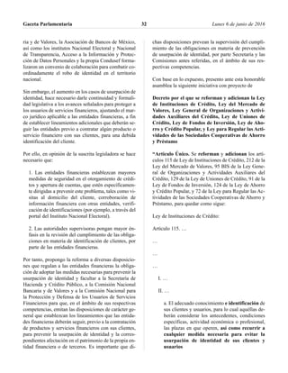 ria y de Valores, la Asociación de Bancos de México,
así como los institutos Nacional Electoral y Nacional
de Transparencia, Acceso a la Información y Protec-
ción de Datos Personales y la propia Condusef forma-
lizaron un convenio de colaboración para combatir co-
ordinadamente el robo de identidad en el territorio
nacional.
Sin embargo, el aumento en los casos de usurpación de
identidad, hace necesario darle continuidad y formali-
dad legislativa a los avances señalados para proteger a
los usuarios de servicios financieros, ajustando el mar-
co jurídico aplicable a las entidades financieras, a fin
de establecer lineamientos adicionales que deberán se-
guir las entidades previo a contratar algún producto o
servicio financiero con sus clientes, para una debida
identificación del cliente.
Por ello, en opinión de la suscrita legisladora se hace
necesario que:
1. Las entidades financieras establezcan mayores
medidas de seguridad en el otorgamiento de crédi-
tos y apertura de cuentas, que estén específicamen-
te dirigidas a prevenir este problema, tales como vi-
sitas al domicilio del cliente, corroboración de
información financiera con otras entidades, verifi-
cación de identificaciones (por ejemplo, a través del
portal del Instituto Nacional Electoral).
2. Las autoridades supervisoras pongan mayor én-
fasis en la revisión del cumplimiento de las obliga-
ciones en materia de identificación de clientes, por
parte de las entidades financieras.
Por tanto, propongo la reforma a diversas disposicio-
nes que regulan a las entidades financieras la obliga-
ción de adoptar las medidas necesarias para prevenir la
usurpación de identidad y facultar a la Secretaría de
Hacienda y Crédito Público, a la Comisión Nacional
Bancaria y de Valores y a la Comisión Nacional para
la Protección y Defensa de los Usuarios de Servicios
Financieros para que, en el ámbito de sus respectivas
competencias, emitan las disposiciones de carácter ge-
neral que establezcan los lineamientos que las entida-
des financieras deberán seguir, previo a la contratación
de productos y servicios financieros con sus clientes,
para prevenir la usurpación de identidad y la corres-
pondientes afectación en el patrimonio de la propia en-
tidad financiera o de terceros. Es importante que di-
chas disposiciones prevean la supervisión del cumpli-
miento de las obligaciones en materia de prevención
de usurpación de identidad, por parte Secretaría y las
Comisiones antes referidas, en el ámbito de sus res-
pectivas competencias.
Con base en lo expuesto, presento ante esta honorable
asamblea la siguiente iniciativa con proyecto de
Decreto por el que se reforman y adicionan la Ley
de Instituciones de Crédito, Ley del Mercado de
Valores, Ley General de Organizaciones y Activi-
dades Auxiliares del Crédito, Ley de Uniones de
Crédito, Ley de Fondos de Inversión, Ley de Aho-
rro y Crédito Popular, y Ley para Regular las Acti-
vidades de las Sociedades Cooperativas de Ahorro
y Préstamo
“Artículo Único. Se reforman y adicionan los artí-
culos 115 de Ley de Instituciones de Crédito, 212 de la
Ley del Mercado de Valores, 95 BIS de la Ley Gene-
ral de Organizaciones y Actividades Auxiliares del
Crédito, 129 de la Ley de Uniones de Crédito, 91 de la
Ley de Fondos de Inversión, 124 de la Ley de Ahorro
y Crédito Popular, y 72 de la Ley para Regular las Ac-
tividades de las Sociedades Cooperativas de Ahorro y
Préstamo, para quedar como sigue:
Ley de Instituciones de Crédito:
Artículo 115. …
…
…
…
I. …
II. …
a. El adecuado conocimiento e identificación de
sus clientes y usuarios, para lo cual aquéllas de-
berán considerar los antecedentes, condiciones
específicas, actividad económica o profesional,
las plazas en que operen, así como recurrir a
cualquier medida necesaria para evitar la
usurpación de identidad de sus clientes y
usuarios
Gaceta Parlamentaria Lunes 6 de junio de 201632
 