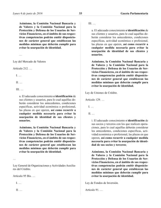 Asimismo, la Comisión Nacional Bancaria y
de Valores y la Comisión Nacional para la
Protección y Defensa de los Usuarios de Ser-
vicios Financieros, en el ámbito de sus respec-
tivas competencias podrán emitir disposicio-
nes de carácter general que establezcan las
medidas mínimas que deberán cumplir para
evitar la usurpación de identidad.
…
Ley del Mercado de Valores
Artículo 212. …
I. …
II. …
III. …
a. El adecuado conocimiento e identificación de
sus clientes y usuarios, para lo cual aquéllas de-
berán considerar los antecedentes, condiciones
específicas, actividad económica o profesional,
las plazas en que operen, así como recurrir a
cualquier medida necesaria para evitar la
usurpación de identidad de sus clientes y
usuarios;
Asimismo, la Comisión Nacional Bancaria y
de Valores y la Comisión Nacional para la
Protección y Defensa de los Usuarios de Ser-
vicios Financieros, en el ámbito de sus respec-
tivas competencias podrán emitir disposicio-
nes de carácter general que establezcan las
medidas mínimas que deberán cumplir para
evitar la usurpación de identidad.
…
Ley General de Organizaciones y Actividades Auxilia-
res del Crédito.
Artículo 95 Bis. …
I. …
II. …
III. …
a. El adecuado conocimiento e identificación de
sus clientes y usuarios, para lo cual aquéllas de-
berán considerar los antecedentes, condiciones
específicas, actividad económica o profesional,
las plazas en que operen, así como recurrir a
cualquier medida necesaria para evitar la
usurpación de identidad de sus clientes y
usuarios;
Asimismo, la Comisión Nacional Bancaria y
de Valores y la Comisión Nacional para la
Protección y Defensa de los Usuarios de Ser-
vicios Financieros, en el ámbito de sus respec-
tivas competencias podrán emitir disposicio-
nes de carácter general que establezcan las
medidas mínimas que deberán cumplir para
evitar la usurpación de identidad.
Ley de Uniones de Crédito.
Artículo 129. …
I. …
II. …
i. El adecuado conocimiento e identificación de
sus socios y terceros con los que realicen opera-
ciones, para lo cual aquéllas deberán considerar
los antecedentes, condiciones específicas, acti-
vidad económica o profesional, las plazas en que
operen, así como recurrir a cualquier medida
necesaria para evitar la usurpación de identi-
dad de sus socios y terceros;
Asimismo, la Comisión Nacional Bancaria y
de Valores y la Comisión Nacional para la
Protección y Defensa de los Usuarios de Ser-
vicios Financieros, en el ámbito de sus respec-
tivas competencias podrán emitir disposicio-
nes de carácter general que establezcan las
medidas mínimas que deberán cumplir para
evitar la usurpación de identidad.
Ley de Fondos de Inversión.
Artículo 91. …
Lunes 6 de junio de 2016 Gaceta Parlamentaria33
 