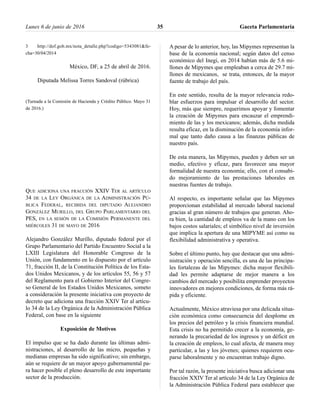 3 http://dof.gob.mx/nota_detalle.php?codigo=5343081&fe-
cha=30/04/2014
México, DF, a 25 de abril de 2016.
Diputada Melissa Torres Sandoval (rúbrica)
(Turnada a la Comisión de Hacienda y Crédito Público. Mayo 31
de 2016.)
QUE ADICIONA UNA FRACCIÓN XXIV TER AL ARTÍCULO
34 DE LA LEY ORGÁNICA DE LA ADMINISTRACIÓN PÚ-
BLICA FEDERAL, RECIBIDA DEL DIPUTADO ALEJANDRO
GONZÁLEZ MURILLO, DEL GRUPO PARLAMENTARIO DEL
PES, EN LA SESIÓN DE LA COMISIÓN PERMANENTE DEL
MIÉRCOLES 31 DE MAYO DE 2016
Alejandro González Murillo, diputado federal por el
Grupo Parlamentario del Partido Encuentro Social a la
LXIII Legislatura del Honorable Congreso de la
Unión, con fundamento en lo dispuesto por el artículo
71, fracción II, de la Constitución Política de los Esta-
dos Unidos Mexicanos, y de los artículos 55, 56 y 57
del Reglamento para el Gobierno Interior del Congre-
so General de los Estados Unidos Mexicanos, someto
a consideración la presente iniciativa con proyecto de
decreto que adiciona una fracción XXIV Ter al artícu-
lo 34 de la Ley Orgánica de la Administración Pública
Federal, con base en la siguiente
Exposición de Motivos
El impulso que se ha dado durante las últimas admi-
nistraciones, al desarrollo de las micro, pequeñas y
medianas empresas ha sido significativo; sin embargo,
aún se requiere de un mayor apoyo gubernamental pa-
ra hacer posible el pleno desarrollo de este importante
sector de la producción.
A pesar de lo anterior, hoy, las Mipymes representan la
base de la economía nacional; según datos del censo
económico del Inegi, en 2014 habían más de 5.6 mi-
llones de Mipymes que empleaban a cerca de 29.7 mi-
llones de mexicanos, se trata, entonces, de la mayor
fuente de trabajo del país.
En este sentido, resulta de la mayor relevancia redo-
blar esfuerzos para impulsar el desarrollo del sector.
Hoy, más que siempre, requerimos apoyar y fomentar
la creación de Mipymes para encauzar el emprendi-
miento de las y los mexicanos; además, dicha medida
resulta eficaz, en la disminución de la economía infor-
mal que tanto daño causa a las finanzas públicas de
nuestro país.
De esta manera, las Mipymes, pueden y deben ser un
medio, efectivo y eficaz, para favorecer una mayor
formalidad de nuestra economía; ello, con el consabi-
do mejoramiento de las prestaciones laborales en
nuestras fuentes de trabajo.
Al respecto, es importante señalar que las Mipymes
proporcionan estabilidad al mercado laboral nacional
gracias al gran número de trabajos que generan. Aho-
ra bien, la cantidad de empleos va de la mano con los
bajos costos salariales; el simbólico nivel de inversión
que implica la apertura de una MIPYME así como su
flexibilidad administrativa y operativa.
Sobre el último punto, hay que destacar que una admi-
nistración y operación sencilla, es una de las principa-
les fortalezas de las Mipymes: dicha mayor flexibili-
dad les permite adaptarse de mejor manera a los
cambios del mercado y posibilita emprender proyectos
innovadores en mejores condiciones, de forma más rá-
pida y eficiente.
Actualmente, México atraviesa por una delicada situa-
ción económica como consecuencia del desplome en
los precios del petróleo y la crisis financiera mundial.
Esta crisis no ha permitido crecer a la economía, ge-
nerando la precariedad de los ingresos y un déficit en
la creación de empleos, lo cual afecta, de manera muy
particular, a las y los jóvenes; quienes requieren ocu-
parse laboralmente y no encuentran trabajo digno.
Por tal razón, la presente iniciativa busca adicionar una
fracción XXIV Ter al artículo 34 de la Ley Orgánica de
la Administración Pública Federal para establecer que
Lunes 6 de junio de 2016 Gaceta Parlamentaria35
 