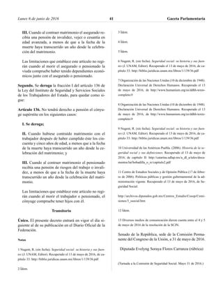 III. Cuando al contraer matrimonio el asegurado re-
cibía una pensión de invalidez, vejez o cesantía en
edad avanzada, a menos de que a la fecha de la
muerte haya transcurrido un año desde la celebra-
ción del matrimonio.
Las limitaciones que establece este artículo no regi-
rán cuando al morir el asegurado o pensionado la
viuda compruebe haber tenido dependientes econó-
micos junto con el asegurado o pensionado.
Segundo. Se deroga la fracción I del artículo 136 de
la Ley del Instituto de Seguridad y Servicios Sociales
de los Trabajadores del Estado, para quedar como si-
gue:
Artículo 136. No tendrá derecho a pensión el cónyu-
ge supérstite en los siguientes casos:
I. Se deroga;
II. Cuando hubiese contraído matrimonio con el
trabajador después de haber cumplido éste los cin-
cuenta y cinco años de edad, a menos que a la fecha
de la muerte haya transcurrido un año desde la ce-
lebración del matrimonio; y
III. Cuando al contraer matrimonio el pensionado
recibía una pensión de riesgos del trabajo o invali-
dez, a menos de que a la fecha de la muerte haya
transcurrido un año desde la celebración del matri-
monio.
Las limitaciones que establece este artículo no regi-
rán cuando al morir el trabajador o pensionado, el
cónyuge compruebe tener hijos con él.
Transitorio
Único. El presente decreto entrará en vigor el día si-
guiente al de su publicación en el Diario Oficial de la
Federación.
Notas
1 Nugent, R. (sin fecha). Seguridad social: su historia y sus fuen-
tes (J. UNAM, Editor). Recuperado el 13 de mayo de 2016, de ca-
pítulo 33: http://biblio.juridicas.unam.mx/libros/1/139/36.pdf
2 Ídem.
3 Ídem.
4 Ídem.
5 Ídem.
6 Nugent, R. (sin fecha). Seguridad social: su historia y sus fuen-
tes (J. UNAM, Editor). Recuperado el 13 de mayo de 2016, de ca-
pítulo 33: http://biblio.juridicas.unam.mx/libros/1/139/36.pdf
7 Organización de las Naciones Unidas (10 de diciembre de 1948).
Declaración Universal de Derechos Humanos. Recuperado el 13
de mayo de 2016, de http://www.humanium.org/es/ddhh-texto-
completo/#
8 Organización de las Naciones Unidas (10 de diciembre de 1948).
Declaración Universal de Derechos Humanos. Recuperado el 13
de mayo de 2016, de http://www.humanium.org/es/ddhh-texto-
completo/#
9 Nugent, R. (sin fecha). Seguridad social: su historia y sus fuen-
tes (J. UNAM, Editor). Recuperado el 13 de mayo de 2016, de ca-
pítulo 33: http://biblio.juridicas.unam.mx/libros/1/139/36.pdf
10 Universidad de las Américas Puebla. (2006). Historia de la se-
guridad social y sus definiciones. Recuperado el 13 de mayo de
2016, de capítulo II: http://catarina.udlap.mx/u_dl_a/tales/docu-
mentos/lat/bobadilla_o_rc/capitulo2.pdf
11 Centro de Estudios Sociales y de Opinión Pública (17 de febre-
ro de 2006). Políticas públicas y gestión gubernamental de la ad-
ministración vigente. Recuperado el 13 de mayo de 2016, de Se-
guridad Social:
http://archivos.diputados.gob.mx/Centros_Estudio/Cesop/Comi-
siones/3_ssocial.htm
12 Ídem.
13 Diversos medios de comunicación dieron cuenta entre el 4 y 5
de mayo de 2016 de la resolución de la SCJN.
Senado de la República, sede de la Comisión Perma-
nente del Congreso de la Unión, a 31 de mayo de 2016.
Diputada Evelyng Soraya Flores Carranza (rúbrica)
(Turnada a la Comisión de Seguridad Social. Mayo 31 de 2016.)
Lunes 6 de junio de 2016 Gaceta Parlamentaria41
 