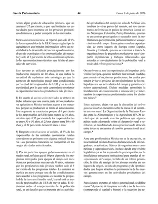 tienen algún grado de educación primaria, que al-
canzan el 57 por ciento, y que ven limitadas sus ca-
pacidades para insertarse en los procesos producti-
vos dinámicos y poder competir en los mercados.
Para la asistencia técnica, se reportó que solo el 9%
de los responsables de la UER tienen algún tipo de
capacitación que brinden información sobre las po-
sibilidades de desarrollo del sector agroalimentario,
el uso de tecnologías o las oportunidades de merca-
do y solo el 7 por ciento de ellos continúan aplican-
do las recomendaciones técnicas que le hizo el pres-
tador de servicios.
Este recurso es utilizado principalmente por los
productores mayores de 40 años, lo que indica la
necesidad de replantear esta estrategia ya que la
adopción de tecnologías puede estar condicionada
por la edad del responsable de UER y su nivel de
escolaridad, por lo que sería conveniente reorientar
la capacitación hacia los productores más jóvenes.
4) En cuanto al acceso a los mercados se obtuvo en
dicho informe que una cuarta parte de los producto-
res agrícolas en México no tiene acceso a los merca-
dos, porque su producción se limita al autoconsumo.
Este segmento se caracteriza porque el 6 por ciento
de los responsables de UER tiene menos de 30 años,
mientras que el 37 por ciento de los responsables tie-
ne entre 30 y 50 años, el 25 por ciento entre 50 y 60
años y el 32 por ciento tienen 60 años o más.
5) Respecto con el acceso al crédito, el 6% de los
responsables de las unidades económicas rurales
contrajeron un préstamo con alguna entidad banca-
ria. Los préstamos bancarios se concentran en los
rangos de edades más elevados.
6) Por su parte los apoyos gubernamentales en el
medio rural, reflejan que el 60 por ciento de los pro-
gramas entregados para apoyos al campo son reci-
bidos por productores mayores de 50 años, mientras
que los propietarios más jóvenes reciben solo el 5
por ciento de los programas totales. Lo anterior se
explica en parte porque una de las condicionantes
para acceder a los programas es mostrar la propie-
dad de la tierra en el medio rural, la cual está en ma-
nos de responsables de UER de mayor edad. El fe-
nómeno sobre el envejecimiento de la población
rural, es un desafío que se presenta en las activida-
des productivas del campo no solo de México sino
también de otras partes del mundo, así nos encon-
tramos referencias en países de América Latina co-
mo Nicaragua, Colombia, Perú y Honduras, quienes
se encuentran preocupados y ocupados ante la pro-
blemática que representa particularmente el enveje-
cimiento del campo. Estos países emulan experien-
cias de otros lugares de Europa como España,
Francia y Holanda, quienes se vinculan a través de
organizaciones de pequeños productores para com-
partir experiencias y trabajos relacionados que
atienden el envejecimiento de la población rural a
través del relevo generacional.4
Otra referencia, son las experiencias de los países de la
Unión Europea, quienes también han tomado medidas
para atender a los jóvenes productores, las cuales pre-
tenden evitar el proceso de envejecimiento de los tra-
bajadores en sus actividades del campo y garantizar el
relevo generacional. Dichas medidas permitirán la
transferencia de conocimiento e innovación y el inter-
cambio de experiencias profesionales entre los distin-
tos países.5
Estas acciones, dejan ver que la discusión del relevo
generacional se encuentra sobre la mesa en el contex-
to internacional. La Organización de la Naciones Uni-
das para la Alimentación y la Agricultura (FAO) de-
claró que de acuerdo con las políticas que algunos
países están adoptando sobre el desarrollo rural y te-
rritorial, se han detectado áreas prioritarias de atención
entre éstas se encuentra el cambio generacional en el
campo.6
Ante esta problemática México no es la excepción, en
la actualidad existen diversas declaraciones de investi-
gadores, académicos, líderes de organizaciones cam-
pesinas y agroindustriales, incluso desde este recinto
legislativo ya se ha expresado la preocupación por la
insuficiente estructura institucional para atender el en-
vejecimiento del campo, la falta de un relevo genera-
ción, la falta de arraigo de los jóvenes rurales en sus
lugares de origen, la falta de programas y de oportuni-
dades que hagan atractiva la permanencia de las nue-
vas generaciones en las actividades productivas del
campo.
Para algunos expertos el relevo generacional, se define
como “el proceso de traspasar en vida o no, la herencia
(corresponde al capital y bienes) y la sucesión (se re-
Gaceta Parlamentaria Lunes 6 de junio de 201644
 