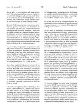 fiere al poder, el gerenciamiento) a la nueva genera-
ción”. Esto es importante aclarar, ya que en muchos ca-
sos solo existe el traspaso de la herencia, donde el titu-
lar les pasa a sus hijos el título de propiedad o de los
animales, pero las decisiones la sigue tomando el titu-
lar, y en muchos casos, el titular ronda los 90 años.7
Respecto al relevo generacional, resta subrayar la im-
portancia que tiene este proceso para alcanzar una re-
activación del agro mexicano, la inclusión de nuevas
generaciones que inyectarían innovación y fuerza a las
actividades productivas y económicas para el desarro-
llo del campo mexicano. Además, impulsar el relevo
generacional en las zonas rurales evitaría la migración
hacia centros urbanos, la vinculación a grupos arma-
dos y la participación en actividades ilícitas, dada las
condiciones históricas de vulnerabilidad de los campe-
sinos y la dinámica de los conflictos armados.
En nuestro país, el aspecto del envejecimiento de la
población en el medio rural, también se corrobora con
los datos presentados por la reciente Encuesta Nacio-
nal Agrícola 2014 (ENA, 2014) que informa con res-
pecto a la edad del total de los productores rurales lo
siguiente: destaca que el 40.5 por ciento es mayor de
60 años, el 22.2 por ciento de entre 26 a 45 años, mien-
tras que solo un 1.2 por ciento corresponde a los pro-
ductores jóvenes de entre 15 a 25 años de edad.8
Ahora bien, respecto a la extensión territorial de las
zonas rurales para realizar actividades productivas en
el campo, La (ENA, 2014) informa que las unidades
de producción agropecuaria abarcan una superficie to-
tal de 109.3 millones de hectáreas, mientras que la su-
perficie agrícola total de las unidades de producción,
es de 27.5 millones de hectáreas, que representan el
25.2 por ciento de la superficie total en todo el país, de
los cuales el 81.5 por ciento corresponde a la superfi-
cie sembrada o plantada, mientras que el 18.5 por
ciento no lo está.
Estos números nos permiten tener una referencia de la
enorme extensión territorial y potencial que tiene el
país para realizar las actividades agropecuarias,
agroindustriales o agro empresariales por mencionar
algunas de las actividades productivas y económicas
que se realizan en el sector rural, lo que representa un
espacio de oportunidad para el desarrollo y crecimien-
to de sus habitantes, principalmente para las nuevas
generaciones y a quienes se les debe impulsar desde
los diversos sectores involucrados tanto públicos co-
mo privados que ofrezcan condiciones y oportunida-
des atractivas para reactivar el trabajo y el gusto por
las actividades económicas en el sector rural.
Es por eso que uno de los principales desafíos para
nuestro país, es mostrar a las nuevas generaciones que
el campo es atractivo y se encuentra lleno de posibili-
dades para desarrollarse.
En esta lógica, se sostiene que los jóvenes del medio
rural son el futuro de las actividades económicas del
sector y sobre todo para la seguridad alimentaria. Sin
embargo, éstos enfrentan muchas distracciones para su
participación directa en las actividades productivas,
como el actual modelo de joven exitoso, la migración
a labores mejor remuneradas y las pocas opciones pa-
ra desarrollar iniciativas productivas como el acceso a
crédito y a los programas de apoyos necesarios para
desarrollar sus actividades en el medio rural.9
Otra barrera que enfrentan los jóvenes en el medio ru-
ral, es la poca garantía a sus derechos sociales como el
acceso a la salud, educación, vivienda y los servicios
de transporte y comunicaciones e infraestructuras, un
dato que corrobora la falta de acceso a la educación es
el presentado por la (ENA, 2014), revela que 8 de ca-
da 10 productores del campo carecen de estudios o
cuentan sólo con educación primaria, además los fe-
nómenos sociales como la inseguridad, la violencia, el
narcotráfico, entre otras. Todas estas condiciones ha-
cen que el medio rural no sea suficientemente atracti-
vo como para retener a los jóvenes y estos emigren
buscando mejores oportunidades en las zonas urbanas.
Por ende, es necesario invertir para mejorar las condi-
ciones de bienestar social del medio rural y en las po-
líticas y programas especiales de apoyos productivos
dirigidos a este sector.
Un elemento principal para echar andar el engranaje
del proceso del relevo generacional, además del inter-
cambio de experiencias, desarrollo de capacidades,
transferencia de bienes, entre otros, son los apoyos pro-
ductivos directos a la población joven. De acuerdo con
las Naciones Unidas, se tiene que reconocer que los jó-
venes son un factor determinante en el cambio social,
el desarrollo económico y el progreso técnico. Todas
sus capacidades como su imaginación, sus ideales, sus
perspectivas y su energía resultan imprescindibles para
el desarrollo de las sociedades en las que viven.10
Lunes 6 de junio de 2016 Gaceta Parlamentaria45
 