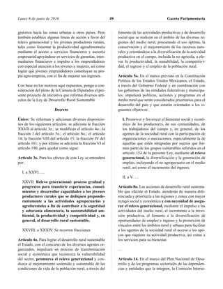 gratorios hacia las zonas urbanas u otros países. Pero
también establece algunas líneas de acción a favor del
relevo generacional y los jóvenes productores rurales,
tales como fomentar la productividad agroalimentaria
mediante el acceso a servicios financieros y asesoría
empresarial apoyándose en servicios de garantías, inter-
mediarios financieros e impulso a los emprendedores
con especial atención a los jóvenes y mujeres, así como
lograr que jóvenes emprendedores constituyan su pro-
pia agro-empresa, con el fin de mejorar sus ingresos.
Con base en los motivos aquí expuestos, pongo a con-
sideración del pleno de la Cámara de Diputados el pre-
sente proyecto de iniciativa que reforma diversos artí-
culos de la Ley de Desarrollo Rural Sustentable
Decreto
Único: Se reforman y adicionan diversas disposicio-
nes de los siguientes artículos: se adiciona la fracción
XXVII al artículo 3o.; se modifican el artículo 4o.; la
fracción I del artículo 5o.; el artículo 8o.; el artículo
14; la fracción VIII del artículo 15; la fracción IV del
artículo 161; y por último se adiciona la fracción VI al
artículo 190, para quedar como sigue:
Artículo 3o. Para los efectos de esta Ley se entenderá
por:
I. a XXVI. …
XXVII. Relevo generacional: proceso gradual y
progresivo para transferir experiencias, conoci-
mientos y desarrollar capacidades a los jóvenes
productores rurales que se dediquen preponde-
rantemente a las actividades agropecuarias y
agroforestales a fin de contribuir a la seguridad
y soberanía alimentaria, la sustentabilidad am-
biental, la productividad y competitividad y, en
general, al desarrollo rural sustentable.
XXVIII. a XXXIV. Se recorren fracciones
Artículo 4o. Para lograr el desarrollo rural sustentable
el Estado, con el concurso de los diversos agentes or-
ganizados, impulsará un proceso de transformación
social y económica que reconozca la vulnerabilidad
del sector, promueva el relevo generacional y con-
duzca al mejoramiento sostenido y sustentable de las
condiciones de vida de la población rural, a través del
fomento de las actividades productivas y de desarrollo
social que se realicen en el ámbito de las diversas re-
giones del medio rural, procurando el uso óptimo, la
conservación y el mejoramiento de los recursos natu-
rales y orientándose a la diversificación de la actividad
productiva en el campo, incluida la no agrícola, a ele-
var la productividad, la rentabilidad, la competitivi-
dad, el ingreso y el empleo de la población rural.
Artículo 5o. En el marco previsto en la Constitución
Política de los Estados Unidos Mexicanos, el Estado,
a través del Gobierno Federal y en coordinación con
los gobiernos de las entidades federativas y municipa-
les, impulsará políticas, acciones y programas en el
medio rural que serán considerados prioritarios para el
desarrollo del país y que estarán orientados a los si-
guientes objetivos:
I. Promover y favorecer el bienestar social y econó-
mico de los productores, de sus comunidades, de
los trabajadores del campo y, en general, de los
agentes de la sociedad rural con la participación de
organizaciones o asociaciones, especialmente la de
aquellas que estén integradas por sujetos que for-
men parte de los grupos vulnerables referidos en el
artículo 154 de la presente Ley, mediante el relevo
generacional, la diversificación y la generación de
empleo, incluyendo el no agropecuario en el medio
rural, así como el incremento del ingreso;
II. a V. …
Artículo 8o. Las acciones de desarrollo rural sustenta-
ble que efectúe el Estado, atenderán de manera dife-
renciada y prioritaria a las regiones y zonas con mayor
rezago social y económico y con necesidad de asegu-
rar el relevo generacional, mediante el impulso a las
actividades del medio rural, el incremento a la inver-
sión productiva, el fomento a la diversificación de
oportunidades de empleo e ingreso y la promoción de
vínculos entre los ámbitos rural y urbano para facilitar
a los agentes de la sociedad rural el acceso a los apo-
yos que requiere su actividad productiva, así como a
los servicios para su bienestar.
…
Artículo 14. En el marco del Plan Nacional de Desa-
rrollo y de los programas sectoriales de las dependen-
cias y entidades que la integren, la Comisión Interse-
Lunes 6 de junio de 2016 Gaceta Parlamentaria49
 