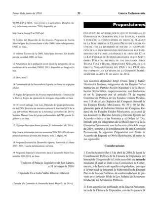 9 FAO, CTA y FIDA, “Los jóvenes y la agricultura: Desafíos cla-
ve y soluciones concretas”2014, disponible en
http://www.fao.org/3/a-i3947s.pd
10 Ámbito del Desarrollo de los Jóvenes, Programa de Acción
Mundial para los Jóvenes hasta el año 2000 y años subsiguientes,
ONU, en línea.
11 Informe Técnico de la OMS, Salud para Jóvenes: Un desafío
para la sociedad, 2000, en línea.
12 Panorámica de la población joven desde la perspectiva de su
condición de la actividad, INEGI, 2013, disponible en Inegi en lí-
nea.
13 Ídem, nota 7.
14 Comunicado de la Procuraduría Agraria, en línea en su página
oficial
15 Reglas de Operación de Jóvenes emprendedores y Tenencia de
la Tierra y Reglas de operación de Arráigate, disponible en línea.
16 Oliveros Usabiaga, José Luis, Diputado del grupo parlamenta-
rio del PAN, Proyecto de iniciativa artículo 4 fracción XVII de la
Ley del Instituto Mexicano de la Juventud, noviembre del 2014 y
Senador Manuel Cota del grupo parlamentario del PRI, gaceta le-
gislativa, en línea.
17 El campo Mexicano busca jóvenes, El informador. Mc, 2014,
http://www.informador.com.mx/economia/2014/515442/6/el-cam-
pomexicanobusca-jovenes.htm Ibídem, nota 2, página, 40.
18 Programa Sectorial de Desarrollo Agrario, Territorial y Urbano
2013- 2018, Gaceta parlamentaria, en línea.
19 Programa Especial Concurrente para el desarrollo Rural Sus-
tentable 2014-2018, en línea.
Dado en el Palacio Legislativo de San Lázaro,
a 31 de mayo de 2016.
Diputada Elva Lidia Valles Olvera (rúbrica)
(Turnada a la Comisión de Desarrollo Rural. Mayo 31 de 2016.)
Proposiciones
CON PUNTO DE ACUERDO, POR EL QUE SE EXHORTA A LAS
COMISIONES DE GOBERNACIÓN, Y DE JUSTICIA, A EMITIR
Y PUBLICAR LA CONVOCATORIA DE INICIO DE TRABAJOS
DE LA SUBCOMISIÓN DE EXAMEN PREVIO DE JUICIOS PO-
LÍTICOS, CON LA FINALIDAD DE INICIAR LA SUSTANCIA-
CIÓN DE LOS PROCEDIMIENTOS DERIVADOS DE LOS EXPE-
DIENTES TAL Y COMO LO ESTABLECE EL ARTÍCULO 12 DE
LA LEY FEDERAL DE RESPONSABILIDADES DE LOS SERVI-
DORES PÚBLICOS, RECIBIDA DE LOS DIPUTADOS JORGE
TRIANA TENA Y RAFAEL HERNÁNDEZ SORIANO, DE LOS
GRUPOS PARLAMENTARIOS DEL PAN Y DEL PRD, RES-
PECTIVAMENTE, EN LA SESIÓN DE LA COMISIÓN PERMA-
NENTE DEL MARTES 31 DE MAYO DE 2016
Los suscritos diputados Jorge Triana Tena y Rafael
Hernández Soriano, integrantes de los Grupos Parla-
mentarios del Partido Acción Nacional y de la Revo-
lución Democrática, respectivamente, con fundamen-
to en lo dispuesto por el artículo 78 de nuestra
Constitución Política de los Estados Unidos Mexica-
nos; 116 de la Ley Orgánica del Congreso General de
los Estados Unidos Mexicanos; 58, 59 y 60 del Re-
glamento para el Gobierno Interior del Congreso Ge-
neral de los Estados Unidos Mexicanos; así como de
los Resolutivos Décimo Tercero y Décimo Quinto del
Acuerdo relativo a las Sesiones y al Orden del Día;
emitido por los integrantes de la Mesa Directiva de la
Comisión Permanente con fecha miércoles 4 de mayo
de 2016, someto a la consideración de esta Comisión
Permanente, la siguiente Proposición con Punto de
Acuerdo de Urgente u Obvia Resolución, al tenor de
las siguientes:
Consideraciones
I. Con fecha miércoles 13 de abril de 2016, la Junta de
Coordinación Política de la Cámara de Diputados del
honorable Congreso de la Unión suscribió un acuerdo
mediante el cual se instó a las Comisiones de Gober-
nación, y de Justicia de aquella colegisladora, para que
a la brevedad se integrará la Subcomisión de Examen
Previo de Juicios Políticos, de conformidad con lo pre-
visto en el artículo 10 de la Ley Federal de Responsa-
bilidad de los Servidores Públicos.
II. Este acuerdo fue publicado en la Gaceta Parlamen-
taria de la Cámara de Diputados, con fecha jueves 14
Lunes 6 de junio de 2016 Gaceta Parlamentaria51
 