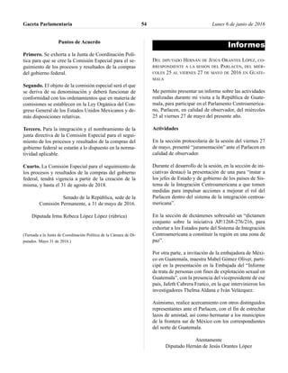 Puntos de Acuerdo
Primero. Se exhorta a la Junta de Coordinación Polí-
tica para que se cree la Comisión Especial para el se-
guimiento de los procesos y resultados de la compras
del gobierno federal.
Segundo. El objeto de la comisión especial será el que
se deriva de su denominación y deberá funcionar de
conformidad con los ordenamientos que en materia de
comisiones se establecen en la Ley Orgánica del Con-
greso General de los Estados Unidos Mexicanos y de-
más disposiciones relativas.
Tercero. Para la integración y el nombramiento de la
junta directiva de la Comisión Especial para el segui-
miento de los procesos y resultados de la compras del
gobierno federal se estarán a lo dispuesto en la norma-
tividad aplicable.
Cuarto. La Comisión Especial para el seguimiento de
los procesos y resultados de la compras del gobierno
federal, tendrá vigencia a partir de la creación de la
misma, y hasta el 31 de agosto de 2018.
Senado de la República, sede de la
Comisión Permanente, a 31 de mayo de 2016.
Diputada Irma Rebeca López López (rúbrica)
(Turnada a la Junta de Coordinación Política de la Cámara de Di-
putados. Mayo 31 de 2016.)
Informes
DEL DIPUTADO HERNÁN DE JESÚS ORANTES LÓPEZ, CO-
RRESPONDIENTE A LA SESIÓN DEL PARLACEN, DEL MIÉR-
COLES 25 AL VIERNES 27 DE MAYO DE 2016 EN GUATE-
MALA
Me permito presentar un informe sobre las actividades
realizadas durante mi visita a la República de Guate-
mala, para participar en el Parlamento Centroamerica-
no, Parlacen, en calidad de observador, del miércoles
25 al viernes 27 de mayo del presente año.
Actividades
En la sección protocolaria de la sesión del viernes 27
de mayo, presenté “juramentación” ante el Parlacen en
calidad de observador.
Durante el desarrollo de la sesión, en la sección de ini-
ciativas destacó la presentación de una para “instar a
los jefes de Estado y de gobierno de los países de Sis-
tema de la Integración Centroamericana a que tomen
medidas para impulsar acciones a mejorar el rol del
Parlacen dentro del sistema de la integración centroa-
mericana”.
En la sección de dictámenes sobresalió un “dictamen
conjunto sobre la iniciativa AP/1268-276/216, para
exhortar a los Estados parte del Sistema de Integración
Centroamericana a constituir la región en una zona de
paz”.
Por otra parte, a invitación de la embajadora de Méxi-
co en Guatemala, maestra Mabel Gómez Oliver, parti-
cipé en la presentación en la Embajada del “Informe
de trata de personas con fines de explotación sexual en
Guatemala”, con la presencia del vicepresidente de ese
país, Jafeth Cabrera Franco, en la que intervinieron los
investigadores Thelma Aldana e Iván Velázquez.
Asimismo, realice acercamiento con otros distinguidos
representantes ante el Parlacen, con el fin de estrechar
lazos de amistad, así como hermanar a los municipios
de la frontera sur de México con los correspondientes
del norte de Guatemala.
Atentamente
Diputado Hernán de Jesús Orantes López
Gaceta Parlamentaria Lunes 6 de junio de 201654
 