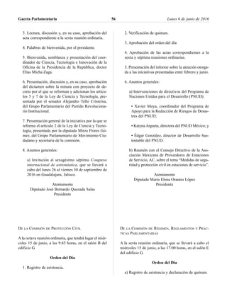 3. Lectura, discusión y, en su caso, aprobación del
acta correspondiente a la sexta reunión ordinaria.
4. Palabras de bienvenida, por el presidente.
5. Bienvenida, semblanza y presentación del coor-
dinador de Ciencia, Tecnología e Innovación de la
Oficina de la Presidencia de la República, doctor
Elías Micha Zaga.
6. Presentación, discusión y, en su caso, aprobación
del dictamen sobre la minuta con proyecto de de-
creto por el que se reforman y adicionan los artícu-
los 5 y 7 de la Ley de Ciencia y Tecnología, pre-
sentada por el senador Alejandro Tello Cristerna,
del Grupo Parlamentario del Partido Revoluciona-
rio Institucional.
7. Presentación general de la iniciativa por la que se
reforma el artículo 2 de la Ley de Ciencia y Tecno-
logía, presentada por la diputada Mirza Flores Gó-
mez, del Grupo Parlamentario de Movimiento Ciu-
dadano y secretaria de la comisión.
8. Asuntos generales:
a) Invitación al sexagésimo séptimo Congreso
internacional de astronáutica, que se llevará a
cabo del lunes 26 al viernes 30 de septiembre de
2016 en Guadalajara, Jalisco.
Atentamente
Diputado José Bernardo Quezada Salas
Presidente
DE LA COMISIÓN DE PROTECCIÓN CIVIL
A la octava reunión ordinaria, que tendrá lugar el miér-
coles 15 de junio, a las 9:45 horas, en el salón B del
edificio G.
Orden del Día
1. Registro de asistencia.
2. Verificación de quórum.
3. Aprobación del orden del día
4. Aprobación de las actas correspondientes a la
sexta y séptima reuniones ordinarias.
5. Presentación del informe sobre la atención otorga-
da a las iniciativas presentadas entre febrero y junio.
6. Asuntos generales:
a) Intervenciones de directivos del Programa de
Naciones Unidas para el Desarrollo (PNUD):
• Xavier Moya, coordinador del Programa de
Apoyo para la Reducción de Riesgos de Desas-
tres del PNUD;
• Katyna Argueta, directora del PNUD México; y
• Édgar González, director de Desarrollo Sus-
tentable del PNUD.
b) Reunión con el Consejo Directivo de la Aso-
ciación Mexicana de Proveedores de Estaciones
de Servicio, AC, sobre el tema “Medidas de segu-
ridad y protección civil en estaciones de servicio”.
Atentamente
Diputada María Elena Orantes López
Presidenta
DE LA COMISIÓN DE RÉGIMEN, REGLAMENTOS Y PRÁC-
TICAS PARLAMENTARIAS
A la sexta reunión ordinaria, que se llevará a cabo el
miércoles 15 de junio, a las 17:00 horas, en el salón E
del edificio G.
Orden del Día
a) Registro de asistencia y declaración de quórum.
Gaceta Parlamentaria Lunes 6 de junio de 201656
 