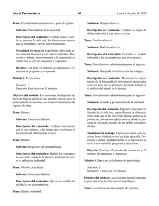 Tema: Procedimiento administrativo para el registro.
Subtema: Presentación de la solicitud.
Descripción del contenido: Explicar cómo y dón-
de se presenta la solicitud, los documentos anexos
que se requieren y tarifas correspondientes.
Modalidad de trabajo: Exposición sobre cada te-
ma en forma dinámica y con carácter aplicable. Dis-
cusión y debate, posteriormente a la exposición se
realiza una sesión de preguntas y respuestas.
Horario: Una hora 45 minutos de exposición y 15
minutos de preguntas y respuestas.
Módulo 2. Invenciones
Sesiones: 1
Duración: Una hora con 30 minutos.
Objetivo del módulo: Los asistentes distinguirán las
diversas figuras jurídicas que pueden utilizar para la
protección de invenciones, así como el mecanismo de
registro de éstas.
Tema: Patente.
Subtema: Conceptos básicos.
Descripción del contenido: Explicar brevemente
qué es una patente, y las partes que conforman el
documento de información técnica.
Tema: Patente.
Subtema: Requisitos de patentabilidad.
Descripción del contenido: Definir los conceptos
de novedad, estado de la técnica, actividad inventi-
va y aplicación industrial.
Tema: Modelo de utilidad.
Subtema: Conceptos básicos.
Descripción del contenido: Qué es un modelo de
utilidad y sus características.
Tema: Diseño industrial.
Subtema: Dibujo industrial.
Descripción del contenido: Explicar la figura de
dibujo industrial y sus características.
Tema: Diseño industrial.
Subtema: Modelo industrial.
Descripción del contenido: Describir el modelo
industrial y las características que debe poseer.
Tema: Procedimiento administrativo para el registro.
Subtema: Búsqueda de información tecnológica.
Descripción del contenido: Mencionar la impor-
tancia de la búsqueda de información tecnológica
como un paso previo al trámite, haciendo énfasis en
el análisis del estado de la técnica.
Tema: Procedimiento administrativo para el registro.
Subtema: Llenado y presentación de la solicitud.
Descripción del contenido: Exponer cómo hacer el
llenado de la solicitud, especificando la diferencia
entre cada una de las diferentes figuras jurídicas de
protección, asimismo explicar cómo y dónde se pre-
senta la solicitud, además de las tarifas correspon-
dientes.
Modalidad de trabajo: Exposición sobre cada te-
ma en forma dinámica y con carácter aplicable. Dis-
cusión y debate, posteriormente a la exposición se
realiza una sesión de preguntas y respuestas.
Horario: Una hora 15 minutos de exposición y 15
minutos de preguntas y respuestas.
Módulo 3. Servicios de información tecnológica
Sesiones: 1
Duración: 1 hora, con 30 minutos.
Objetivo del módulo: Los asistentes identificarán qué
es para qué sirve la información tecnológica.
Tema: La información tecnológica de patentes.
Gaceta Parlamentaria Lunes 6 de junio de 201660
 