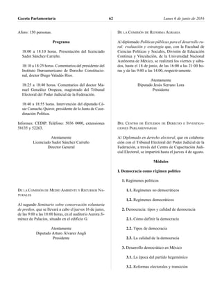 Aforo: 150 personas.
Programa
18:00 a 18:10 horas. Presentación del licenciado
Sadot Sánchez Carreño.
18:10 a 18:25 horas. Comentarios del presidente del
Instituto Iberoamericano de Derecho Constitucio-
nal, doctor Diego Valadés Ríos.
18:25 a 18:40 horas. Comentarios del doctor Ma-
nuel González Oropeza, magistrado del Tribunal
Electoral del Poder Judicial de la Federación.
18:40 a 18:55 horas. Intervención del diputado Cé-
sar Camacho Quiroz, presidente de la Junta de Coor-
dinación Política.
Informes: CEDIP. Teléfono: 5036 0000, extensiones
58135 y 52263.
Atentamente
Licenciado Sadot Sánchez Carreño
Director General
DE LA COMISIÓN DE MEDIO AMBIENTE Y RECURSOS NA-
TURALES
Al segundo Seminario sobre conservación voluntaria
de predios, que se llevará a cabo el jueves 16 de junio,
de las 9:00 a las 18:00 horas, en el auditorio Aurora Ji-
ménez de Palacios, situado en el edificio G.
Atentamente
Diputado Arturo Álvarez Angli
Presidente
DE LA COMISIÓN DE REFORMA AGRARIA
Al diplomado Políticas públicas para el desarrollo ru-
ral: evaluación y estrategia que, con la Facultad de
Ciencias Políticas y Sociales, División de Educación
Continua y Vinculación, de la Universidad Nacional
Autónoma de México, se realizará los viernes y sába-
dos, hasta el 18 de junio, de las 16:00 a las 21:00 ho-
ras y de las 9:00 a las 14:00, respectivamente.
Atentamente
Diputado Jesús Serrano Lora
Presidente
DEL CENTRO DE ESTUDIOS DE DERECHO E INVESTIGA-
CIONES PARLAMENTARIAS
Al Diplomado en derecho electoral, que en colabora-
ción con el Tribunal Electoral del Poder Judicial de la
Federación, a través del Centro de Capacitación Judi-
cial Electoral, se impartirá hasta el jueves 4 de agosto.
Módulos
I. Democracia como régimen político
1. Regímenes políticos
1.1. Regímenes no democráticos
1.2. Regímenes democráticos
2. Democracia: tipos y calidad de democracia
2.1. Cómo definir la democracia
2.2. Tipos de democracia
2.3. La calidad de la democracia
3. Desarrollo democrático en México
3.1. La época del partido hegemónico
3.2. Reformas electorales y transición
Gaceta Parlamentaria Lunes 6 de junio de 201662
 