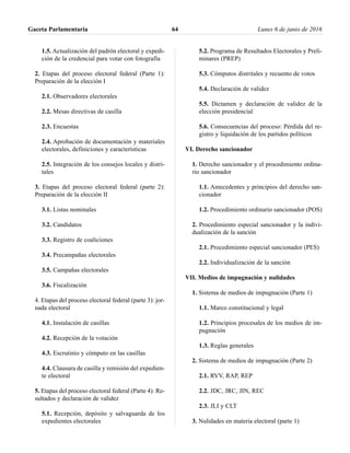 1.5. Actualización del padrón electoral y expedi-
ción de la credencial para votar con fotografía
2. Etapas del proceso electoral federal (Parte 1):
Preparación de la elección I
2.1. Observadores electorales
2.2. Mesas directivas de casilla
2.3. Encuestas
2.4. Aprobación de documentación y materiales
electorales, definiciones y características
2.5. Integración de los consejos locales y distri-
tales
3. Etapas del proceso electoral federal (parte 2):
Preparación de la elección II
3.1. Listas nominales
3.2. Candidatos
3.3. Registro de coaliciones
3.4. Precampañas electorales
3.5. Campañas electorales
3.6. Fiscalización
4. Etapas del proceso electoral federal (parte 3): jor-
nada electoral
4.1. Instalación de casillas
4.2. Recepción de la votación
4.3. Escrutinio y cómputo en las casillas
4.4. Clausura de casilla y remisión del expedien-
te electoral
5. Etapas del proceso electoral federal (Parte 4): Re-
sultados y declaración de validez
5.1. Recepción, depósito y salvaguarda de los
expedientes electorales
5.2. Programa de Resultados Electorales y Preli-
minares (PREP)
5.3. Cómputos distritales y recuento de votos
5.4. Declaración de validez
5.5. Dictamen y declaración de validez de la
elección presidencial
5.6. Consecuencias del proceso: Pérdida del re-
gistro y liquidación de los partidos políticos
VI. Derecho sancionador
1. Derecho sancionador y el procedimiento ordina-
rio sancionador
1.1. Antecedentes y principios del derecho san-
cionador
1.2. Procedimiento ordinario sancionador (POS)
2. Procedimiento especial sancionador y la indivi-
dualización de la sanción
2.1. Procedimiento especial sancionador (PES)
2.2. Individualización de la sanción
VII. Medios de impugnación y nulidades
1. Sistema de medios de impugnación (Parte 1)
1.1. Marco constitucional y legal
1.2. Principios procesales de los medios de im-
pugnación
1.3. Reglas generales
2. Sistema de medios de impugnación (Parte 2)
2.1. RVV, RAP, REP
2.2. JDC, JRC, JIN, REC
2.3. JLI y CLT
3. Nulidades en materia electoral (parte 1)
Gaceta Parlamentaria Lunes 6 de junio de 201664
 
