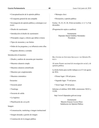 • Conceptualización de la opinión pública
• El esquema general de una campaña
• Investigación de opinión pública y estrategia (war
room)
• Diseño de cuestionario
• Introducción al diseño de cuestionario
• Principales sesgos y efectos que deben evitarse
• Tipos de encuestas y sus límites
• Orden de las preguntas y su influencia entre ellas
• Preguntas abiertas y cerradas
Introducción al muestreo:
• Diseño y análisis de encuestas por muestreo
• Muestreo aleatorio simple
• Muestreo aleatorio estratificado
• Muestreo por conglomerados
• Muestreo sistemático
Encuestas:
• Encuesta panel
• Trackings
• Encuesta de salida
• La logística
• Planificación de exit polls
Imagen:
• Comunicación, marketing e imagen institucional
• Imagen deseada y gestión de imagen
• Construcción de la imagen pública
• Mensajes clave
• Persuasión y opinión pública
Fechas: 18, 23, 25, 28, 30 de noviembre; 2, 5, 7 y 9 de
diciembre.
(Programación sujeta a cambios)
Atentamente
Diputado Daniel Ordóñez Hernández
Presidente
DEL CENTRO DE ESTUDIOS SOCIALES Y DE OPINIÓN PÚ-
BLICA
Al sexto Premio nacional de investigación social y de
opinión pública.
La fecha límite para recibir trabajos es el 31 de agosto
de 2016.
• Primer lugar: 150 mil pesos.
• Segundo lugar: 75 mil pesos.
• Tercer lugar: 50 mil pesos.
Informes al teléfono 5036 0000, extensiones 58232 y
51299.
http://www5.diputados.gob.mx/cesop
Atentamente
Maestro Ernesto Cavero Pérez
Subdirector de Opinión Pública
Gaceta Parlamentaria Lunes 6 de junio de 201668
 