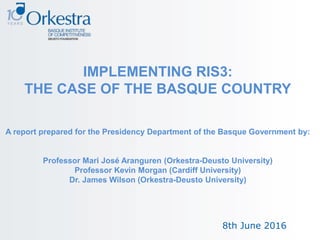 8th June 2016
IMPLEMENTING RIS3:
THE CASE OF THE BASQUE COUNTRY
A report prepared for the Presidency Department of the Basque Government by:
Professor Mari José Aranguren (Orkestra-Deusto University)
Professor Kevin Morgan (Cardiff University)
Dr. James Wilson (Orkestra-Deusto University)
 