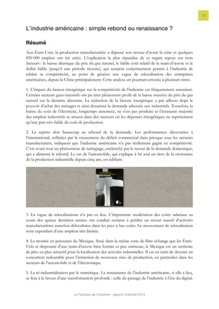 La Fabrique de l’industrie - rapport d’activité 2015
10
L’industrie américaine : simple rebond ou renaissance ?
Résumé
Aux Etats-Unis, la production manufacturière a dépassé son niveau d’avant la crise et quelques
850 000 emplois ont été créés. L’explication la plus répandue de ce regain repose sur trois
facteurs : la baisse drastique du prix du gaz naturel, le faible coût relatif de la main-d’œuvre et le
dollar faible (jusqu’à une période récente), qui auraient conjointement permis à l’industrie de
rebâtir sa compétitivité, au point de générer une vague de relocalisation des entreprises
américaines, depuis la Chine principalement. Cette analyse est pourtant erronée à plusieurs titres.
1. L’impact du facteur énergétique sur la compétitivité de l’industrie est fréquemment surestimé.
Certains secteurs gazo-intensifs ont pu tirer pleinement profit de la baisse massive du prix du gaz
naturel sur la dernière décennie. La réduction de la facture énergétique a par ailleurs dopé le
pouvoir d’achat des ménages et ainsi dynamisé la demande adressée aux industriels. Toutefois, la
baisse du coût de l’électricité, longtemps annoncée, ne s’est pas produite et l’écrasante majorité
des emplois industriels se situent dans des secteurs où les dépenses énergétiques ne représentent
qu’une part très faible du coût de production.
2. La reprise doit beaucoup au rebond de la demande. Les performances décevantes à
l’international, reflétées par le creusement du déficit commercial dans presque tous les secteurs
manufacturiers, indiquent que l’industrie américaine n’a pas réellement gagné en compétitivité.
C’est avant tout un phénomène de rattrapage, enclenché par le retour de la demande domestique,
qui a alimenté le rebond. Le cas de l’automobile, qui explique à lui seul un tiers de la croissance
de la production industrielle depuis cinq ans, est édifiant.
3. La vague de relocalisations n’a pas eu lieu. L’importante modération des coûts salariaux au
cours des quinze dernières années ont conduit certains à prédire un retour massif d’activités
manufacturières autrefois délocalisées dans les pays à bas coûts. Le mouvement de relocalisation
reste cependant d’une ampleur très limitée.
4. La montée en puissance du Mexique. Situé dans la même zone de libre-échange que les États-
Unis et disposant d’une main-d’œuvre bien formée et peu onéreuse, le Mexique est un territoire
de plus en plus attractif pour la localisation des activités industrielles. Il est en train de devenir un
concurrent redoutable pour l’attraction de nouveaux sites de production, en particulier dans les
secteurs de l’automobile et de l’électronique.
5. La ré-industrialisation par le numérique. La renaissance de l’industrie américaine, si elle a lieu,
se fera à la faveur d’une transformation profonde : celle du passage de l’industrie à l’ère du digital.
 