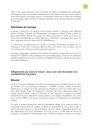 La Fabrique de l’industrie - rapport d’activité 2015
11
Grâce à leur avance incontestée dans le domaine du logiciel et l’intégration des technologies
numériques, les Etats-Unis semblent particulièrement biens préparés pour être à l’avant-garde de
cette transformation économique majeure. La domination exercée par les géants du numérique
que sont Google, Apple, Facebook et Amazon symbolise tout le potentiel américain en matière
de high-tech.
Retombées de l’ouvrage
L’ouvrage a donné lieu à la parution d’une trentaine d’articles et interviews dans différents
médias. Le Figaro, L’Opinion, La Correspondance économique, Le Monde, L’Usine nouvelle, La
Revue parlementaire (tribune des auteurs) ont chacun fait paraître un article sur la note. Les
Échos l’ont mentionné dans six articles différents, et Alternatives économiques dans quatre. La
note a également été mise en débat sur LCI et BFM Business.
A l’occasion de la publication de cet ouvrage, La Fabrique de l’industrie a organisé son 15e
Entretien, le 15 juin 2015 à l’école des Mines de Paris, sur le thème « Gaz de schiste, coût du
travail, innovation : les leçons du rebond industriel américain ».
Un support pédagogique à destination des étudiants du supérieur est disponible sur le site de La
Fabrique de l’industrie (www.la-fabrique.fr/ressources-pedagogique). Il présente les principaux
indicateurs permettant de suivre les évolutions de l’industrie américaine et discute de leur capacité
à les refléter fidèlement.
Allégements du coût du travail : pour une voie favorable à la
compétitivité française
Résumé
En 2016, les mesures d’allégement du coût du travail représenteront 50 milliards d’euros, les deux
tiers portant sur les rémunérations inférieures à 1,5 SMIC. Pourtant, certains économistes
plaident pour un ciblage encore plus prononcé des allégements sur les bas salaires. Dans cette
note, Gilles Koléda (maître de conférence à l’université de Tours, collaborateur régulier de
l’équipe Seuréco-Erasme) examine la robustesse de leurs arguments et propose un scénario
alternatif, dans lequel les allégements seraient orientés vers les salaires intermédiaires, situés entre
1,6 et 3,5 fois le SMIC. Cette mesure s’avère plus favorable à la compétitivité, sans hypothéquer
l’emploi.
En réalité, le scénario optimal serait celui d’un hypothétique ciblage sur les secteurs exposés à la
concurrence internationale. La meilleure compétitivité internationale de nos produits conduit à
plus d’exportations, donc à la création d’emplois. Ainsi, 10 millions d’allégements financés par
une augmentation de la TVA conduiraient au bout de 10 ans à un PIB supérieur de plus de
0,6 point et à la création de 130 000 emplois, dont 77 000 dans l’industrie. Inversement, le ciblage
 