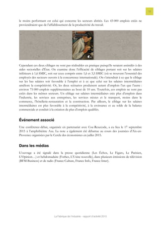 La Fabrique de l’industrie - rapport d’activité 2015
12
le moins performant est celui qui concerne les secteurs abrités. Les 43 000 emplois créés ne
proviendraient que de l’affaiblissement de la productivité du travail.
Cependant ces deux ciblages ne sont pas réalisables en pratique puisqu’ils seraient assimilés à des
aides sectorielles d’État. On examine donc l’efficacité de ciblages portant soit sur les salaires
inférieurs à 1,6 SMIC, soit sur ceux compris entre 1,6 et 3,5 SMIC (où se trouvent l’essentiel des
employés des secteurs ouverts à la concurrence internationale). On s’attendrait à ce que le ciblage
sur les bas salaires soit favorable à l’emploi et à ce que celui sur les salaires intermédiaires
améliore la compétitivité. Or, les deux scénarios produisent autant d’emplois l’un que l’autre :
environ 75 000 emplois supplémentaires au bout de 10 ans. Toutefois, ces emplois ne sont pas
créés dans les mêmes secteurs. Un ciblage sur salaires intermédiaires crée plus d’emplois dans
l’industrie, les services aux entreprises, les services mixtes et le transport, moins dans le
commerce, l’hôtellerie-restauration et la construction. Par ailleurs, le ciblage sur les salaires
intermédiaires est plus favorable à la compétitivité, à la croissance et au solde de la balance
commerciale et conduit à la création de plus d’emplois qualifiés.
Événement associé
Une conférence-débat, organisée en partenariat avec Coe-Rexecode, a eu lieu le 17 septembre
2015 à l’amphithéâtre Axa. La note a également été débattue au cours des journées d’Aix-en-
Provence organisées par le Cercle des économistes en juillet 2015.
Dans les médias
L’ouvrage a été signalé dans la presse quotidienne (Les Échos, Le Figaro, Le Parisien,
L’Opinion…) et hebdomadaire (Forbes, L’Usine nouvelle), dans plusieurs émissions de télévision
(BFM Business) et de radio (France Culture, France Info, France Inter).
 