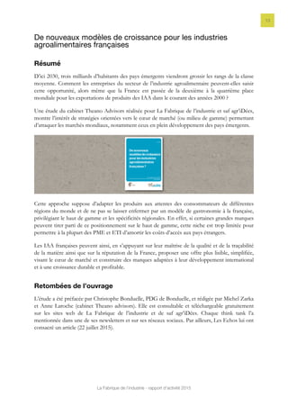 La Fabrique de l’industrie - rapport d’activité 2015
13
De nouveaux modèles de croissance pour les industries
agroalimentaires françaises
Résumé
D’ici 2030, trois milliards d’habitants des pays émergents viendront grossir les rangs de la classe
moyenne. Comment les entreprises du secteur de l’industrie agroalimentaire peuvent-elles saisir
cette opportunité, alors même que la France est passée de la deuxième à la quatrième place
mondiale pour les exportations de produits des IAA dans le courant des années 2000 ?
Une étude du cabinet Theano Advisors réalisée pour La Fabrique de l’industrie et saf agr’iDées,
montre l’intérêt de stratégies orientées vers le cœur de marché (ou milieu de gamme) permettant
d’attaquer les marchés mondiaux, notamment ceux en plein développement des pays émergents.
Cette approche suppose d’adapter les produits aux attentes des consommateurs de différentes
régions du monde et de ne pas se laisser enfermer par un modèle de gastronomie à la française,
privilégiant le haut de gamme et les spécificités régionales. En effet, si certaines grandes marques
peuvent tirer parti de ce positionnement sur le haut de gamme, cette niche est trop limitée pour
permettre à la plupart des PME et ETI d’amortir les coûts d’accès aux pays étrangers.
Les IAA françaises peuvent ainsi, en s’appuyant sur leur maîtrise de la qualité et de la traçabilité
de la matière ainsi que sur la réputation de la France, proposer une offre plus lisible, simplifiée,
visant le cœur de marché et construire des marques adaptées à leur développement international
et à une croissance durable et profitable.
Retombées de l’ouvrage
L’étude a été préfacée par Christophe Bonduelle, PDG de Bonduelle, et rédigée par Michel Zarka
et Anne Laroche (cabinet Theano advisors). Elle est consultable et téléchargeable gratuitement
sur les sites web de La Fabrique de l’industrie et de saf agr’iDées. Chaque think tank l’a
mentionnée dans une de ses newsletters et sur ses réseaux sociaux. Par ailleurs, Les Echos lui ont
consacré un article (22 juillet 2015).
 