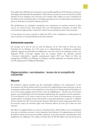 La Fabrique de l’industrie - rapport d’activité 2015
15
Pour pallier leurs difficultés de recrutement sur des profils qualifiés, les ETI forment en interne et
développent des dispositifs de participation. Elles mettent en avant les atouts du territoire, la taille
humaine de leur entreprise, leur ouverture sur le monde. Elles veillent en outre à entretenir un
bon climat social, notamment grâce à un dialogue permanent avec les représentants du personnel,
qui ne se limite pas aux réunions imposées par la loi.
Plus globalement, ces entreprises manifestent leur attachement au territoire national et, plus
encore, aux bassins locaux dans lesquels elles sont historiquement enracinées, en dépit d’un
environnement règlementaire et fiscal cité comme l’un des principaux freins à leur croissance.
Ce livre permet de mieux connaître la réalité des ETI et leur contribution au redressement de
notre économie et tout particulièrement de notre industrie.
Evénements associés
Cet ouvrage est le fruit de tout un cycle de réflexion sur les ETI, initié en 2012 par deux
Entretiens de La Fabrique (Les ETI, acteurs de la réindustrialisation et Mittelstand et performance
allemande, organisés en partenariat avec Bpifrance), suivi d’un cycle de six séminaires réservés aux
dirigeants d’ETI. L ‘ouvrage s’appuie aussi sur certaines séances du séminaire mensuel
« Aventures industrielles » organisé conjointement depuis 2013 par l’Ecole de Paris du
management, l’UIMM et La Fabrique. La Fabrique contribue également au séminaire annuel sur
les ETI organisé par le Collège des Bernardins.
Réglementation, normalisation : leviers de la compétitivité
industrielle
Résumé
De nombreux rapports produits par des responsables politiques, des entrepreneurs ou des
économistes font état du poids excessif et croissant de la réglementation dans notre pays et de ses
conséquences défavorables sur la compétitivité. Cette étude de La Fabrique présente les débats en
cours et les actions engagées, dont le récent « choc de simplification ». En deux ans, 273 mesures
portant sur la simplification de l’environnement réglementaire des entreprises ont été annoncées :
103 sont effectives et 147 sont en cours de mise en œuvre. Selon le Gouvernement, ces mesures
auraient généré 3,3 milliards d’euros d’économies et pourraient permettre un gain de 11 milliards
d’euros cumulés d’ici 2017 pour l’économie française. Mais dans le même temps, pour faire face à
de nouveaux enjeux, de nouvelles règles sont instaurées ailleurs, de sorte que le bilan net reste
incertain.
Par ailleurs, la réglementation est souvent confondue dans le débat public avec la normalisation
alors que ces dernières renvoient à deux démarches bien distinctes. La réglementation est le fruit
de décisions prises par les pouvoirs publics nationaux ou par des instances internationales, dont
l’application est obligatoire. On compte en France près de 400 000 règles issues du processus de
 