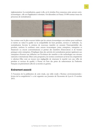 La Fabrique de l’industrie - rapport d’activité 2015
16
réglementation. La normalisation, quant à elle, est le résultat d’un consensus entre acteurs socio-
économiques ; elle est d’application volontaire. On dénombre en France 35 000 normes issues du
processus de normalisation.
Les normes sont le plus souvent initiées par les acteurs économiques eux-mêmes pour renforcer
et mettre en valeur la qualité ou la compatibilité de leurs produits, services et méthodes. La
normalisation favorise la création de nouveaux marchés en assurant l’interopérabilité des
produits, renforce la confiance entre acteurs économiques (entre entreprises, entreprises et
financeurs ou encore consommateurs) et permet des transferts d’innovations et de bonnes
pratiques entre entreprises. S’impliquer dans des activités de normalisation permet également aux
entreprises d’exercer une influence sur l’évolution des marchés et des technologies aux niveaux
national et international. Dans cette perspective, les normes constituent un levier de compétitivité
à valoriser. Elles sont un moyen non négligeable de structurer le marché vers une offre de
produits et services de qualité, à l’heure où l’une des pistes de redressement de l’industrie
française est précisément celle de sa montée en gamme.
Evénement associé
À l’occasion de la publication de cette étude, une table ronde « Normes environnementales :
leviers de la compétitivité ? » a été organisée aux Journées de l’économie de Lyon le 13 octobre
2015.
 
