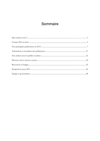 Sommaire
	
Qui sommes-nous ?......................................................................................................................................3	
L’année 2015 en bref....................................................................................................................................5	
Nos principales publications en 2015........................................................................................................7	
Valorisation et retombées des publications ............................................................................................17	
Nos ateliers avec les publics scolaires......................................................................................................21	
Présence web et réseaux sociaux..............................................................................................................24	
Ressources et budget..................................................................................................................................25	
Perspectives pour 2016..............................................................................................................................26	
Equipe et gouvernance ..............................................................................................................................28	
 