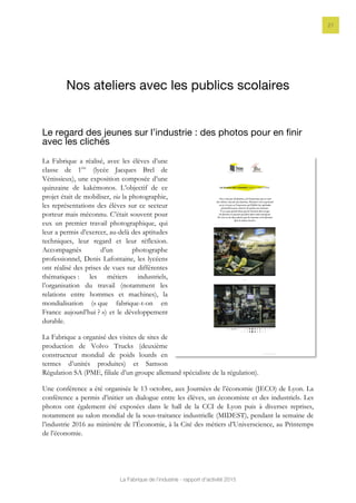 La Fabrique de l’industrie - rapport d’activité 2015
21
Nos ateliers avec les publics scolaires
Le regard des jeunes sur l’industrie : des photos pour en finir
avec les clichés
La Fabrique a réalisé, avec les élèves d’une
classe de 1ère
(lycée Jacques Brel de
Vénissieux), une exposition composée d’une
quinzaine de kakémonos. L’objectif de ce
projet était de mobiliser, via la photographie,
les représentations des élèves sur ce secteur
porteur mais méconnu. C’était souvent pour
eux un premier travail photographique, qui
leur a permis d’exercer, au-delà des aptitudes
techniques, leur regard et leur réflexion.
Accompagnés d’un photographe
professionnel, Denis Lafontaine, les lycéens
ont réalisé des prises de vues sur différentes
thématiques : les métiers industriels,
l’organisation du travail (notamment les
relations entre hommes et machines), la
mondialisation (« que fabrique-t-on en
France aujourd’hui ? ») et le développement
durable.
La Fabrique a organisé des visites de sites de
production de Volvo Trucks (deuxième
constructeur mondial de poids lourds en
termes d’unités produites) et Samson
Régulation SA (PME, filiale d’un groupe allemand spécialiste de la régulation).
Une conférence a été organisée le 13 octobre, aux Journées de l’économie (JECO) de Lyon. La
conférence a permis d’initier un dialogue entre les élèves, un économiste et des industriels. Les
photos ont également été exposées dans le hall de la CCI de Lyon puis à diverses reprises,
notamment au salon mondial de la sous-traitance industrielle (MIDEST), pendant la semaine de
l’industrie 2016 au ministère de l’Économie, à la Cité des métiers d’Universcience, au Printemps
de l’économie.
 