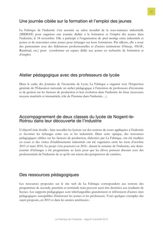 La Fabrique de l’industrie - rapport d’activité 2015
22
Une journée ciblée sur la formation et l’emploi des jeunes
La Fabrique de l’industrie s’est associée au salon mondial de la sous-traitance industrielle
(MIDEST) pour organiser une journée dédiée à la formation et l’emploi des jeunes dans
l’industrie, le 18 novembre. Elle a participé à l’organisation de speed meetings entre industriels et
jeunes et de rencontres entre jeunes pour échanger sur leurs formations. Par ailleurs, elle a noué
des partenariats avec des fédérations professionnelles et d’autres institutions (Onisep, ANAF,
Randstad, etc.) pour coordonner un espace dédié aux jeunes en recherche de formation et
d’emploi.
Atelier pédagogique avec des professeurs de lycée
Dans le cadre des Journées de l’économie de Lyon, La Fabrique a organisé avec l’Inspection
générale de l’Éducation nationale un atelier pédagogique à l’attention de professeurs d’économie
et de gestion sur les facteurs de production et leur évolution dans l’industrie du futur (nouveaux
moyens matériels et immatériels, rôle de l’homme dans l’industrie…).
Accompagnement de deux classes du lycée de Nogent-le-
Rotrou dans leur découverte de l’industrie
L’objectif était double : faire travailler les lycéens sur des notions de cours appliquées à l’industrie
et favoriser les échanges entre eux et les industriels. Dans cette optique, des ressources
pédagogiques ciblées sur les facteurs de production, élaborées par La Fabrique, ont été étudiées
en cours et des visites d’établissements industriels ont été organisées entre les mois d’octobre
2015 et mars 2016. Le projet s’est poursuivi en 2016 : durant la semaine de l’industrie, une demi-
journée d’échanges a été programmée au lycée pour que les élèves puissent discuter avec des
professionnels de l’industrie de ce qu’ils ont retenu des perspectives de carrières.
Des ressources pédagogiques
Les ressources proposées sur le site web de La Fabrique correspondent aux notions des
programmes de seconde, première et terminale mais peuvent aussi être destinées aux étudiants de
licence. Les supports pédagogiques sont téléchargeables gratuitement et référencent d’autres sites
pédagogiques susceptibles d’intéresser les jeunes et les professeurs. Voici quelques exemples des
sujets proposés, en 2015 et dans les années antérieures :
 