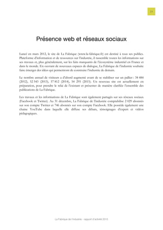 La Fabrique de l’industrie - rapport d’activité 2015
24
Présence web et réseaux sociaux
Lancé en mars 2012, le site de La Fabrique (www.la-fabrique.fr) est destiné à tous ses publics.
Plateforme d’information et de ressources sur l’industrie, il rassemble toutes les informations sur
ses travaux et, plus généralement, sur les faits marquants de l’écosystème industriel en France et
dans le monde. En ouvrant de nouveaux espaces de dialogue, La Fabrique de l’industrie souhaite
faire émerger des idées qui permettront de construire l’industrie de demain.
Le nombre annuel de visiteurs a d’abord augmenté avant de se stabiliser sur un pallier : 34 484
(2012), 52 543 (2013), 57 812 (2014), 54 295 (2015). Un nouveau site est actuellement en
préparation, pour prendre le relai de l’existant et présenter de manière clarifiée l’ensemble des
publications de La Fabrique.
Les travaux et les informations de La Fabrique sont également partagés sur ses réseaux sociaux
(Facebook et Twitter). Au 31 décembre, La Fabrique de l’industrie comptabilise 2 029 abonnés
sur son compte Twitter et 746 abonnés sur son compte Facebook. Elle possède également une
chaine YouTube dans laquelle elle diffuse ses débats, témoignages d’expert et vidéos
pédagogiques.
 
