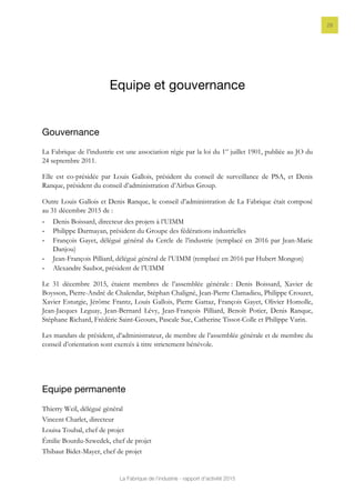 La Fabrique de l’industrie - rapport d’activité 2015
28
Equipe et gouvernance
Gouvernance
La Fabrique de l’industrie est une association régie par la loi du 1er
juillet 1901, publiée au JO du
24 septembre 2011.
Elle est co-présidée par Louis Gallois, président du conseil de surveillance de PSA, et Denis
Ranque, président du conseil d’administration d’Airbus Group.
Outre Louis Gallois et Denis Ranque, le conseil d’administration de La Fabrique était composé
au 31 décembre 2015 de :
- Denis Boissard, directeur des projets à l’UIMM
- Philippe Darmayan, président du Groupe des fédérations industrielles
- François Gayet, délégué général du Cercle de l’industrie (remplacé en 2016 par Jean-Marie
Danjou)
- Jean-François Pilliard, délégué général de l’UIMM (remplacé en 2016 par Hubert Mongon)
- Alexandre Saubot, président de l’UIMM
Le 31 décembre 2015, étaient membres de l’assemblée générale : Denis Boissard, Xavier de
Boysson, Pierre-André de Chalendar, Stéphan Chaligné, Jean-Pierre Clamadieu, Philippe Crouzet,
Xavier Esturgie, Jérôme Frantz, Louis Gallois, Pierre Gattaz, François Gayet, Olivier Homolle,
Jean-Jacques Leguay, Jean-Bernard Lévy, Jean-François Pilliard, Benoît Potier, Denis Ranque,
Stéphane Richard, Frédéric Saint-Geours, Pascale Suc, Catherine Tissot-Colle et Philippe Varin.
Les mandats de président, d’administrateur, de membre de l’assemblée générale et de membre du
conseil d’orientation sont exercés à titre strictement bénévole.
Equipe permanente
Thierry Weil, délégué général
Vincent Charlet, directeur
Louisa Toubal, chef de projet
Émilie Bourdu-Szwedek, chef de projet
Thibaut Bidet-Mayer, chef de projet
 
