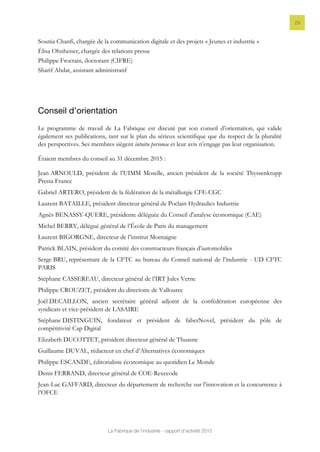 La Fabrique de l’industrie - rapport d’activité 2015
29
Sounia Chanfi, chargée de la communication digitale et des projets « Jeunes et industrie »
Élisa Ohnheiser, chargée des relations presse
Philippe Frocrain, doctorant (CIFRE)
Sharif Abdat, assistant administratif
Conseil d’orientation
Le programme de travail de La Fabrique est discuté par son conseil d’orientation, qui valide
également ses publications, tant sur le plan du sérieux scientifique que du respect de la pluralité
des perspectives. Ses membres siègent intuitu personae et leur avis n’engage pas leur organisation.
Étaient membres du conseil au 31 décembre 2015 :
Jean ARNOULD, président de l’UIMM Moselle, ancien président de la société Thyssenkrupp
Presta France
Gabriel ARTERO, président de la fédération de la métallurgie CFE-CGC
Laurent BATAILLE, président directeur général de Poclain Hydraulics Industrie
Agnès BENASSY-QUERE, présidente déléguée du Conseil d'analyse économique (CAE)
Michel BERRY, délégué général de l’École de Paris du management
Laurent BIGORGNE, directeur de l’institut Montaigne
Patrick BLAIN, président du comité des constructeurs français d’automobiles
Serge BRU, représentant de la CFTC au bureau du Conseil national de l’industrie - UD CFTC
PARIS
Stéphane CASSEREAU, directeur général de l’IRT Jules Verne
Philippe CROUZET, président du directoire de Vallourec
Joël DECAILLON, ancien secrétaire général adjoint de la confédération européenne des
syndicats et vice-président de LASAIRE
Stéphane DISTINGUIN, fondateur et président de faberNovel, président du pôle de
compétitivité Cap Digital
Elizabeth DUCOTTET, président directeur général de Thuasne
Guillaume DUVAL, rédacteur en chef d’Alternatives économiques
Philippe ESCANDE, éditorialiste économique au quotidien Le Monde
Denis FERRAND, directeur général de COE-Rexecode
Jean-Luc GAFFARD, directeur du département de recherche sur l’innovation et la concurrence à
l’OFCE
 