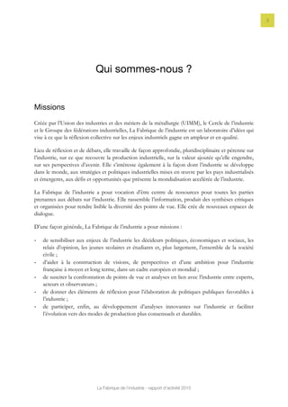 La Fabrique de l’industrie - rapport d’activité 2015
3
Qui sommes-nous ?
Missions
Créée par l’Union des industries et des métiers de la métallurgie (UIMM), le Cercle de l’industrie
et le Groupe des fédérations industrielles, La Fabrique de l’industrie est un laboratoire d’idées qui
vise à ce que la réflexion collective sur les enjeux industriels gagne en ampleur et en qualité.
Lieu de réflexion et de débats, elle travaille de façon approfondie, pluridisciplinaire et pérenne sur
l’industrie, sur ce que recouvre la production industrielle, sur la valeur ajoutée qu’elle engendre,
sur ses perspectives d’avenir. Elle s’intéresse également à la façon dont l’industrie se développe
dans le monde, aux stratégies et politiques industrielles mises en œuvre par les pays industrialisés
et émergents, aux défis et opportunités que présente la mondialisation accélérée de l’industrie.
La Fabrique de l’industrie a pour vocation d’être centre de ressources pour toutes les parties
prenantes aux débats sur l’industrie. Elle rassemble l’information, produit des synthèses critiques
et organisées pour rendre lisible la diversité des points de vue. Elle crée de nouveaux espaces de
dialogue.
D’une façon générale, La Fabrique de l’industrie a pour missions :
- de sensibiliser aux enjeux de l’industrie les décideurs politiques, économiques et sociaux, les
relais d’opinion, les jeunes scolaires et étudiants et, plus largement, l’ensemble de la société
civile ;
- d’aider à la construction de visions, de perspectives et d’une ambition pour l’industrie
française à moyen et long terme, dans un cadre européen et mondial ;
- de susciter la confrontation de points de vue et analyses en lien avec l’industrie entre experts,
acteurs et observateurs ;
- de donner des éléments de réflexion pour l’élaboration de politiques publiques favorables à
l’industrie ;
- de participer, enfin, au développement d’analyses innovantes sur l’industrie et faciliter
l’évolution vers des modes de production plus consensuels et durables.
 