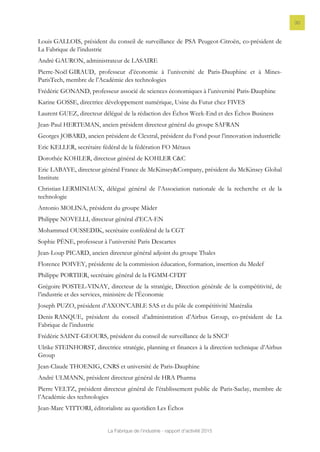 La Fabrique de l’industrie - rapport d’activité 2015
30
Louis GALLOIS, président du conseil de surveillance de PSA Peugeot-Citroën, co-président de
La Fabrique de l’industrie
André GAURON, administrateur de LASAIRE
Pierre-Noël GIRAUD, professeur d’économie à l’université de Paris-Dauphine et à Mines-
ParisTech, membre de l’Académie des technologies
Frédéric GONAND, professeur associé de sciences économiques à l’université Paris-Dauphine
Karine GOSSE, directrice développement numérique, Usine du Futur chez FIVES
Laurent GUEZ, directeur délégué de la rédaction des Échos Week-End et des Échos Business
Jean-Paul HERTEMAN, ancien président directeur général du groupe SAFRAN
Georges JOBARD, ancien président de Clextral, président du Fond pour l’innovation industrielle
Eric KELLER, secrétaire fédéral de la fédération FO Métaux
Dorothée KOHLER, directeur général de KOHLER C&C
Eric LABAYE, directeur général France de McKinsey&Company, président du McKinsey Global
Institute
Christian LERMINIAUX, délégué général de l’Association nationale de la recherche et de la
technologie
Antonio MOLINA, président du groupe Mäder
Philippe NOVELLI, directeur général d’ECA-EN
Mohammed OUSSEDIK, secrétaire confédéral de la CGT
Sophie PÈNE, professeur à l’université Paris Descartes
Jean-Loup PICARD, ancien directeur général adjoint du groupe Thales
Florence POIVEY, présidente de la commission éducation, formation, insertion du Medef
Philippe PORTIER, secrétaire général de la FGMM-CFDT
Grégoire POSTEL-VINAY, directeur de la stratégie, Direction générale de la compétitivité, de
l’industrie et des services, ministère de l’Économie
Joseph PUZO, président d’AXON’CABLE SAS et du pôle de compétitivité Matéralia
Denis RANQUE, président du conseil d’administration d’Airbus Group, co-président de La
Fabrique de l’industrie
Frédéric SAINT-GEOURS, président du conseil de surveillance de la SNCF
Ulrike STEINHORST, directrice stratégie, planning et finances à la direction technique d’Airbus
Group
Jean-Claude THOENIG, CNRS et université de Paris-Dauphine
André ULMANN, président directeur général de HRA Pharma
Pierre VELTZ, président directeur général de l’établissement public de Paris-Saclay, membre de
l’Académie des technologies
Jean-Marc VITTORI, éditorialiste au quotidien Les Échos
 